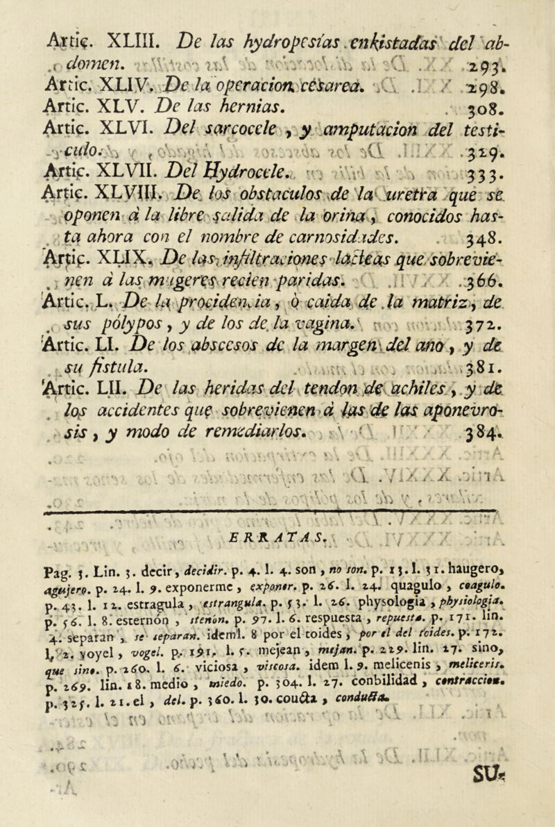 Arrie. XLIII. De Jas hydropcsías enlistadas del ab- .i domen. -i*\Y,Ví'v5 mA h ’ 1 I-V* V A * \ v V- \ / -V w . 4VJ ir iU Wi ; vj, 293 Arrie. XLiy. De la. operación, cé'sarea. , .1 / 298, Arrie. XLV. De las hernias. . 308. Arrie. XLVI. Del sarcocele , amputación del testi- -'yCUlO. , 'Q 329. Artif. XLVII. De/ Bydrocele., • AYr\ \ /, 333. Arrie. XLVIII. De\ los obstáculos de la uretra que se oponen d la libre salida de la orina , conocidos has- ta ahora con el nombre de carnosidades. . 348. Arrip. XLIX, De las-.irftltracioneslacteasquesobrevie- . nen a las magereS'recien paridas. .¡Id, .366. Arrie. L. De la procidencia, 0 calda de .la matriz, de sus pólypos y y de los de. la vagina.\ r v i ' ; ' . 372. Artic. LI. De los abscesos de la margen\dd ano, y de 381. »í t\ Í ) i\v J -jí-'. . ( su fístula. Artic. LII. De las heridas del tendón de achiles, y de los accidentes que sobrevienen d ¿as de las aponevro- sis , y modo de remediarlos. i &\ ‘ ; 4 \ V 384. ,ov ■ rr\ v, •* - ' f K\ . ~ k* v a r», /-j v*\ \ 1 \ J \ \\ i í i <.v\‘ — —- \.i. « •» i a +. Jtv. «a i. i 1 - \ ,.íA v , /■'/<' \\v. \. \. :v E RKATA S. \ i A Pag. Lin. 5. decir, decidir, p. 4.1. 4. son , no son. p. ij.l. ji.haugero* agujero, p. 24.1. 9- exponerme , exponer, p. 2 6. 1. 24. quagulo , coagulo. p. 43. 1. 12. estragula , estrangula. p. fy i. 26. physologia > physiología. pí. ¿6. 1. 8. esternón , stenon. p. 91.1. 6. respuesta , repuesta, p. 171. lm. p. 2^. lin. i 8. medio , miedo, p. 504. 1. ¿7. conbilidad , contracciom. p. 32;. 1. 21.ei , del.p. ¡¿o. 1. ;o.cou¿U, condujo* Va IV) wx-A.'v) lía uov.,sr» Tl* ^ 0 ¿LÍ ^ .< •9 £ t * * 17 SU