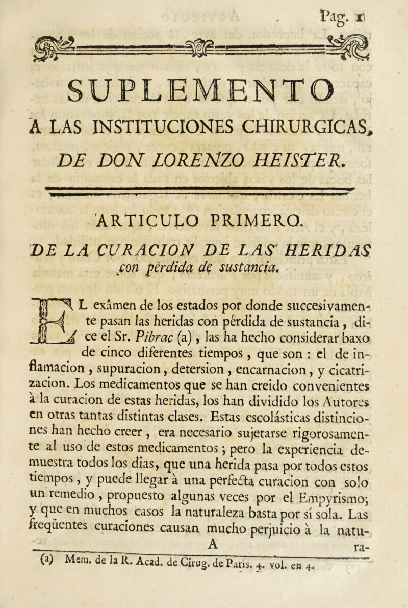 SUPLEMENTO A LAS INSTITUCIONES CHIRURGICAS, DE DON LORENZO HEISTER. ARTICULO PRIMERO. DE LA CURACION DE LAS' HERIDAS jcon pérdida de sustancia. ~U * X L examen de los estados por donde succesivamen- Cpyf te pasan las heridas con pérdida de sustancia, di-, _JI A ce Sr. Pibrac (a), las ha hecho considerar baxo de cinco diferentes tiempos, que son : el de in- flamación , supuración, detersión , encarnación, y cicatri- zación. Los medicamentos que se han creído convenientes a la curación de estas heridas, los han dividido los Autores en otras tantas distintas clases. Estas escolásticas distincio- nes han hecho creer , era necesario sujetarse rigorosamen- te al uso de estos medicamentos; pero la experiencia de- muestra todos los dias, que una herida pasa por todos estos tiempos, y puede llegar á una perfecta curación con solo un remedio , propuesto algunas veces por el Empyrismoj y que en muchos casos la naturaleza basta por sí sola. Las freqúentes curaciones causan mucho perjuicio á la natu- . A. ra- ía) Mera, de la R. Acad. de Clrug. de París. +. vol. ea 4.