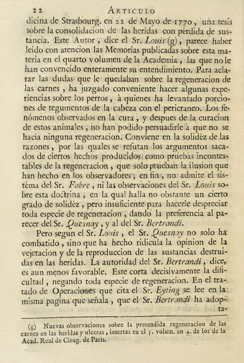 diana de Strasbourg. en 22 de Mayo de 1770 , una tesis sobre la consolidación de las heridas con pérdida de sus- tancia. Este Autor , dice el Sr. Loáis (g), parece haber leído con atención las Memorias publicadas sobre esta ma- teria en el quarto volumen de la Academia , las que no le han convencido enteramente su entendimiento. Para acla- rar las dudas que le quedaban sobre la regeneración de las carnes , ha juzgado conveniente hacer algunas expe- riencias sobre los perros, a quienes ha levantado porcio- nes de tegumentos de la cabeza con el pericraneo. Los fe- nómenos observados en la cura , y después de la curación de estos animales, no han podido persuadirle a que no se hacía ninguna regeneración. Conviene en la solidez de las razones, por las quales se refutan los argumentos saca- dos de ciertos hechos producidos como pruebas incontes- tables de la regeneración , que solo prueban la ilusión que han hecho en los observadores j en fin , no admite el sis- tema del Sr. Fabre , ni las observaciones del Sr. Louis so- bre esta doctrina , en la qual halla no obstante un cierto grado de solidez , pero insuficiente para hacerle despreciar toda especie de regeneración , dando la preferencia al pa- recer del Sr. Quesnay , y al del Sr. Bertrandi, Pero según el Sr. Louis , el Sr. Quesnay no solo ha combatido , sino que ha hecho ridicula la opinión de la vejetacion y de la reproducción de las sustancias destrui- das en las heridas. La autoridad del Sr. Bertrandi, dice, es aun menos favorable. Este corta decisivamente la difi- cultad , negando toda especie de regeneración. En el tra- tado de Operaciaives que cita el Sr. Eyting se lee en la; misma pagina que señala , que el Sr. Bertrandi ha adop- ’.'j . ta- 1 - 1 1 11 ' 1 (g) Nuevas observaciones sobre la pretendida regeneración de las carnes en las heridas y ulceras > insertas en el )» yolum. en 4* de los de la Acad. Real de Cirug. de París.