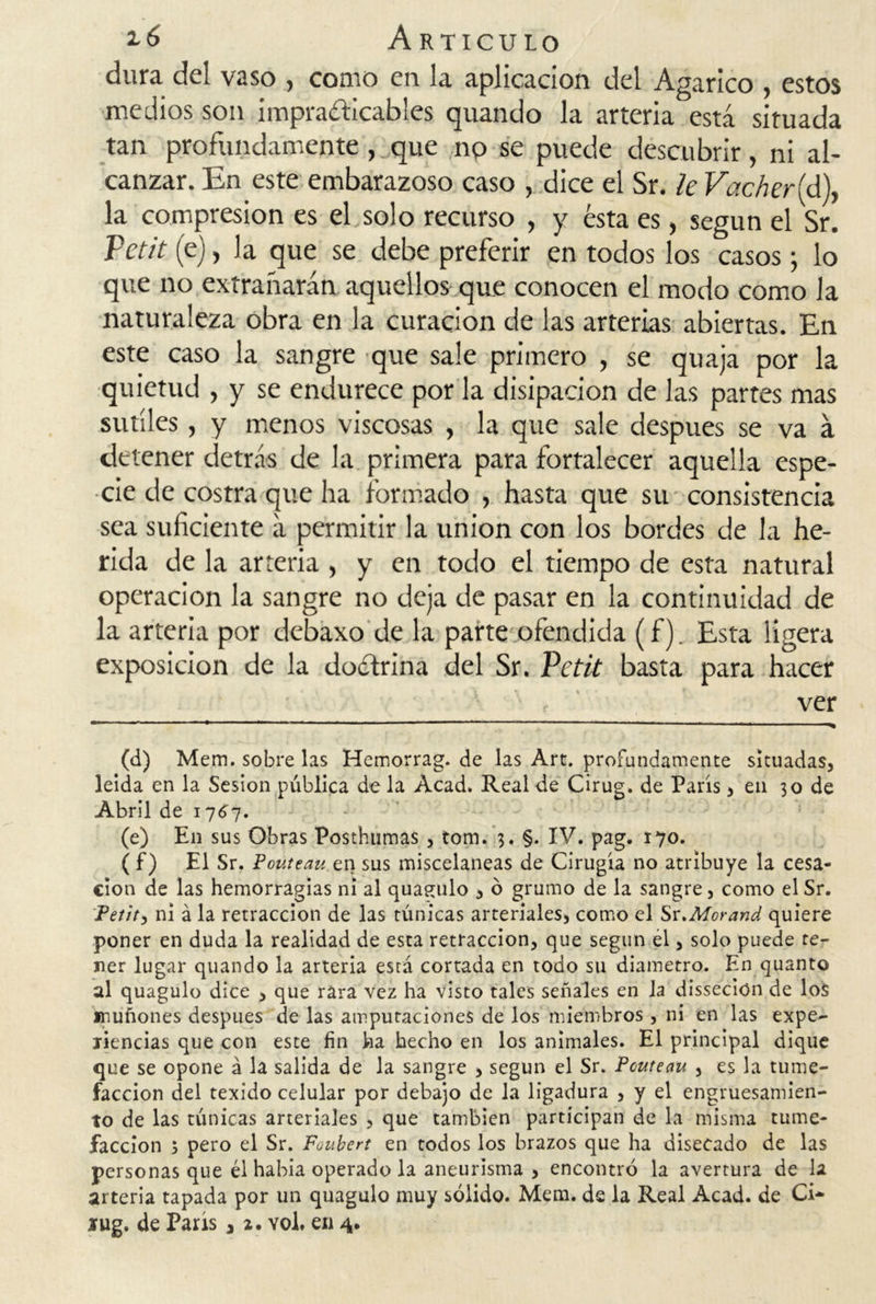 dura del vaso , como en la aplicación del Agárico , estos medios son impracticables quando la arteria está situada tan profundamente, que no se puede descubrir, ni al- canzar. En este embarazoso caso , dice el Sr. le Vacheríd), la compresión es el solo recurso , y ésta es, según el Sr. Petit (e), la que se debe preferir en todos los casos; lo que no extrañarán aquellos que conocen el modo como la naturaleza obra en la curación de las arterias abiertas. En este caso la sangre que sale primero , se quaja por la quietud , y se endurece por la disipación de las partes mas sutiles , y menos viscosas , la que sale después se va á detener detrás de la primera para fortalecer aquella espe- cie de costra que ha formado , hasta que su consistencia sea suficiente á permitir la unión con los bordes de la he- rida de la arteria , y en todo el tiempo de esta natural operación la sangre no deja de pasar en la continuidad de la arteria por debaxo de la parte ofendida (f). Esta ligera exposición de la doctrina del Sr. Petit basta para hacer ver (d) Mem. sobre las Hemorrag. de las Art. profundamente situadas, leída en la Sesión pública de la Acad. Real de Cirug. de París, en 30 de Abril de 1767. (e) En sus Obras Posthumas , tom. 3. §. IV. pag. 170. ( f) El Sr. Pouteau en sus misceláneas de Cirugía no atribuye la cesa- ción de las hemorragias ni al quagulo , ó grumo de la sangre, como el Sr. Petit, ni á la retracción de las túnicas arteriales, como el Sr.Morand quiere poner en duda la realidad de esta retracción, que según el, solo puede te- ner lugar quando la arteria esrá cortada en todo su diámetro. En quanto al quagulo dice , que rara vez ha visto tales señales en la dissecion de los muñones después de las amputaciones de los miembros, ni en las expe- riencias que con este fin ha hecho en los animales. El principal dique que se opone á la salida de la sangre , según el Sr. Pouteau , es la tume- facción del texido celular por debajo de la ligadura , y el engruesamien- to de las túnicas arteriales , que también participan de la misma tume- facción 5 pero el Sr. Foubert en todos los brazos que ha disecado de las personas que él había operado la aneurisma , encontró la avertura de la arteria tapada por un quagulo muy sólido. Mem. de la Real Acad. de Ci*