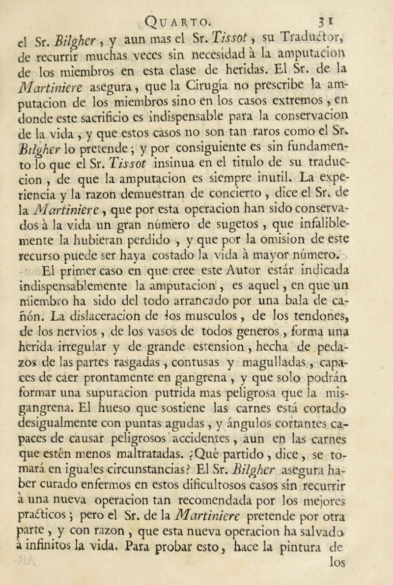 el Sr. Bilgher , y aun mas el Sr. Tissot, su Traductor, de recurrir muchas veces sin necesidad a la amputación de los miembros en esta clase de heridas. El Sr. de la Martinkre asegura, que la Cirugía no prescribe la am- putación de los miembros sino en los casos extremos, en donde este sacrificio es indispensable para la conservación de la vida , y que estos casos no son tan raros como el Sr. Bilgher lo pretende; y por consiguiente es sin fundamen- to lo que el Sr. Tissot insinúa en el titulo de su traduc- ción , de que la amputación es siempre inútil. La expe- riencia y la razón demuestran de concierto , dice el Sr. de la Martinkre , que por esta operación han sido conserva- dos a la vida un gran número de sugetos , que infalible- mente la hubieran perdido , y que por la omisión de este recurso puede ser haya costado la vida a mayor número. El primer caso en que cree este Autor estar indicada indispensablemente la amputación , es aquel, en que un miembro ha sido del todo arrancado por una bala de ca- ñón. La dislaceracion de los músculos, de los tendones, de los nervios, de los vasos de todos géneros, forma una herida irregular y de grande estension, hecha de peda- zos de las partes rasgadas, contusas y magulladas , capa- ces de caer prontamente en gangrena , y que solo podrán formar una supuración pútrida mas peligrosa que la mis- gangrena. El hueso que sostiene las carnes está cortado desigualmente con puntas agudas , y ángulos cortantes ca- paces de causar peligrosos accidentes, aun en las carnes que estén menos maltratadas. ¿Qué partido, dice , se to- mará en iguales circunstancias? El Sr. Bilgher asegura ha- ber curado enfermos en estos dificultosos casos sin recurrir á una nueva operación tan recomendada por los mejores prácticos; pero el Sr. de la Martinkre pretende por otra parte , y con razón , que esta nueva operación ha salvado á infinitos la vida. Para probar esto, hace la pintura de los