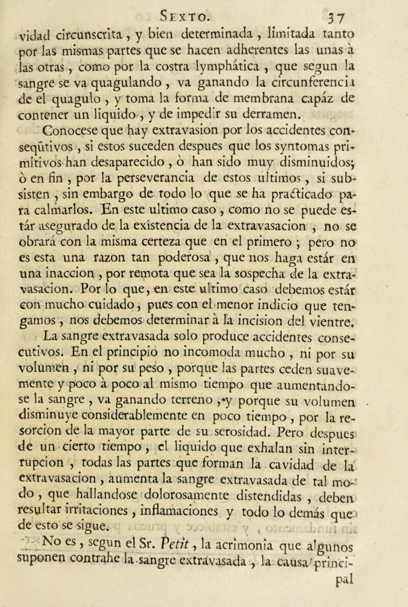 vidad circunscrita, y bien determinada , limitada tanto por las mismas partes que se hacen adherentes las unas a las otras, como por la costra lymphática , que según la sangre se va quagulando , va ganando la circunferencia de el quagulo , y toma la forma de membrana capaz de contener un liquido, y de impedir su derramen. Conócese que hay extravasion por los accidentes con- seqütivos , si estos suceden después que los syntomas pri- mitivos han desaparecido , o han sido muy disminuidos; o en fin , por la perseverancia de estos últimos, si sub- sisten , sin embargo de todo lo que se ha praíficado pa- ra calmarlos. En este ultimo caso , como no se puede es- tar asegurado de la existencia de la extravasación , no se obrará con la misma certeza que en el primero ; pero no es esta una razón tan poderosa , que nos haga estar en una inacción , por remota que sea la sospecha de la extra- vasación. Por lo que, en este ultimo caso debemos estar con mucho cuidado, pues con el menor indicio que ten- gamos , nos debemos determinar á la incisión del vientre. La sangre extravasada solo produce accidentes conse- cutivos. En el principio no incomoda mucho , ni por su volumen , ni por su peso , porque las partes ceden suave- mente y poco á poco al mismo tiempo que aumentándo- se la sangre , va ganando terreno ,»y porque su volumen disminuye considerablemente en poco tiempo , por la re- sorción de la mayor parte de su serosidad. Pero después de un cierto tiempo, el liquido que exhalan sin inter- rupción , todas las partes que forman la cavidad de la extravasación , aumenta la sangre extravasada de tal mo- do , que hallándose dolorosamente distendidas , deben resultar irritaciones, inflamaciones y todo lo demás que de esto se sigue. ; No es, según el Sr. Vetit, la acrimonia que algunos suponen contrahe la-sangre extravasada , la causa princi- pal