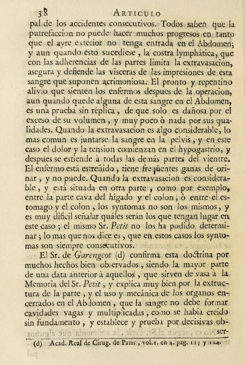 pal de los accidentes consecutivos. Todos saben que la putrefacción no puede hacer muchos progresos en tanto que el ayre exterior no tenga entrada en el Abdomen; y aun quando esto sucediese , la costra lymphática, que con las adherencias de las partes limita la extravasación, asegura y defiende las visceras de las impresiones de esta sangre que suponen acrimoniosa. El pronto y repentino alivio que sienten los enfermos después de la operación» aun quando quede alguna de esta sangre en el Abdomen, es una prueba sin réplica , de que solo es dañosa por el exceso de su volumen , y muy poco ó nada por sus qua- lidades. Quando la extravasación es algo considerable, lo mas común es juntarse la sangre en la pelvis, y en este caso el dolor y la tensión comienzan en e! hypogasfrio, y después se estiende á todas las demás partes del vientre. El enfermo está estreñido , tiene frecuentes ganas de ori- nar , y no puede. Quando la extravasación es considera- ble , y está situada en otra parte , como por exemplo, entre la parte cava del hígado y e! colon, o entre el es- tomago y el colon , los syntomas no son los mismos, y es muy difícil señalar quáíes serán los que tengan lugar en este caso ; el mismo Sr. Petit no los ha podido determi- nar ; lo mas que nos dice es, que en estos casos ios synto- mas son siempre consecutivos. El Sr. de Garengeot (d) confirma esta doctrina por muchos hechos bien observados , siendo la mayor parte de una data anterior á aquellos , que sirven de vasa á la Memoria del Sr. Petit, y explica muy bien por la extruc- tura de la parte , y el uso y mecánica de los órganos en- cerrados en el Abdomen , que la sangre no debe formar cavidades vagas y multiplicadas , co no se habia creído sin fundamento , y establece y prueba por decisivas ob- • ' , • • * ser- * (d) Acad. Real de Cirug. de París, vol.x. en 4. pag. 11; y 1x4-