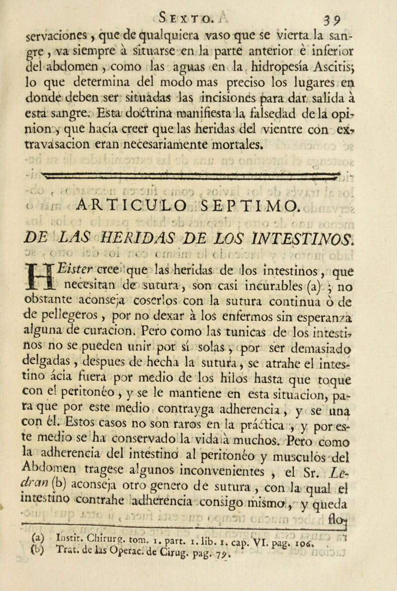 servaciones, que de quaiquiera vaso que se vierta la san- gre , va siempre a situarse en la parte anterior é inferior del abdomen , corno las aguas en la hidropesía Ascitis; lo que determina del modo mas preciso los lugares en donde deben ser situadas las incisiones para dar salida á esta sangre. Esta doéfrina manifiesta la falsedad déla opi- nión , que hacía creer quedas heridas del vientre con ex-» travasacion eran necesariamente mortales. ' • v. t ' o {> rf ARTICULO. SEPTIMO. •: * [ ' * ' ' c. . ( '• f ' 1 ’ / . < f f ; c f ■ DE LAS HERIDAS DE LOS INTESTINOS. ^ T . ¥ ; Ua < ü.- <!; < ! f T/ister cree que ¡as heridas de dos intestinos, que L necesitan de' sutura, son casi incurables (a) ; no obstante aconseja coserlos con la sutura continua ó de de peliegeros , por no dexar a los enfermos sin esperan/a alguna de curación. Pero como las túnicas de los intestb nos no se pueden unir por sí solas , por ser demasiado delgadas, después de hecha la sutura, se atrahe el intes- tino acia fuera por medio de los hilos hasta que toque con el peritoneo , y se le mantiene en esta situación, pa- ra que por este medio contrayga adherencia, y se una con él. Estos casos no son raros en la práctica , y por es- te medio se ha conservado la vidata muchos. Pero como la adherencia del intestino al peritoneo y músculos del Abdomen tragese algunos inconvenientes , el Sr. Le- dran (b) aconseja otro genero dé sutura , con la qual el intestino contrahe adherencia consigo mismo, y queda ' , ■ fio? (a) Iostit. Chírurg, rom ,, part. i.lib. i. cap.Vi. pag. ioí. . 1 (b) Trac, de las Operac. de Cirug. pag. 19.