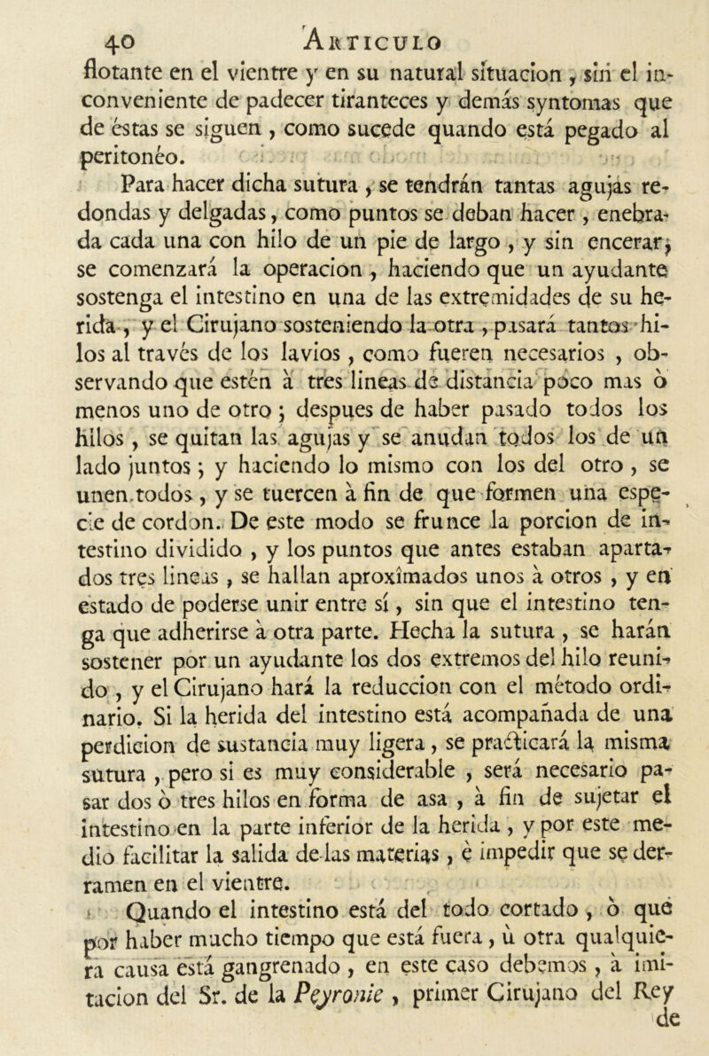 flotante en el vientre y en su natural situaeion , siii el in- conveniente de padecer tiranteces y demás syntomas que de éstas se siguen , como sucede quando está pegado al peritoneo. Para hacer dicha sutura , se tendrán tantas agujas re- dondas y delgadas, como puntos se deban hacer , enebra- da cada una con hilo de un pie de largo , y sin encerar} se comenzará la operación , haciendo que un ayudante sostenga el intestino en una de las extremidades de su he- rida , y el Cirujano sosteniendo la otra , pasará tantos hi- los al través de los lavios, como fueren necesarios , ob- servando que estén a tres lineas de distancia poco mas 6 menos uno de otro ; después de haber pasado todos los hilos, se quitan las agujas y se anudan todos los de un lado juntos; y haciendo lo mismo con los del otro , se unen.todos, y se tuercen á fin de que formen una espe- cie de cordon. De este modo se frunce la porción de in- testino dividido , y los puntos que antes estaban aparta- dos tres lineas, se hallan aproximados unos á otros , y en estado de poderse unir entre sí, sin que el intestino ten- ga que adherirse á otra parte. Hecha la sutura , se harán sostener por un ayudante los dos extremos del hilo reuni- do , y el Cirujano hará la reducción con el método ordi- nario, Si la herida del intestino está acompañada de una perdición de sustancia muy ligera, se practicará la misma sutura , pero si es muy considerable , será necesario pa- sar dos o tres hilos en forma de asa , á fin de sujetar el intestino en la parte inferior de la herida , y por este me- dio facilitar la salida de las materias, é impedir que se der- ramen en el vientre. . Quando el intestino está del todo cortado , 6 qué por haber macho tiempo que está fuera, u otra qualquie- ra causa está gangrenado , en este caso debemos, á imi- tación del Sr. de la Peyronie , primer Cirujano del Rey 'de