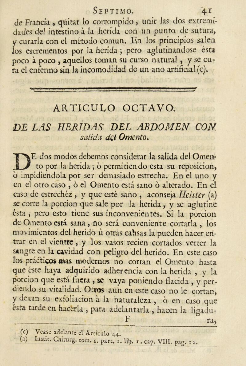 de Francia , quitar lo corrompido , unir las dos extremi- dades del intestino a la herida con un punto de sutura, y curarla con el método común. En los principios salen los escrementos por la herida ; pero aglutinándose ésta poco a poco , aquellos toman su curso natural, y se cu- ra el enfermo sin la incomodidad de un ano artificial (c). ARTICULO OCTAVO. DE LAS HERIDAS DEL ABDOMEN CON salida del Omento. DE dos modos debemos considerar la salida del Omen- to por la herida; o permitiendo esta su reposición, o impidiéndola por ser demasiado estrecha. En el uno y en el otro caso , ó el Omento está sano o alterado. En el caso de estrechez , y que esté sano , aconseja Heister (a) se corte Ja porción que sale por la herida, y se aglutine ésta , pero esto tiene sus inconvenientes. Si la porción de Omento está sana , no será conveniente cortarla , los movimientos del herido u otras cahsas la pueden hacer en- trar en el vientre, y los vasos recien cortados verter la sangre en la cavidad con peligro del herido. En este caso los practico* mas moderno* no cortan el Omento hasta que éste haya adquirido adherencia con la herida , y la porción que está fuera , se vaya poniendo flacida , y per- diendo su vitalidad. Otros aun en este caso no le cortan, y de can su exfoliación a la naturaleza , 6 en caso que Cita tarde en hacerla , para adelantarla , hacen la ligadu- F ra, (c) Vcase ajelante el Articulo 44. (a) Inscit. Cliirurg. totn. 5. pare. 1. litj. 1. cap. VIII. pag. 12.