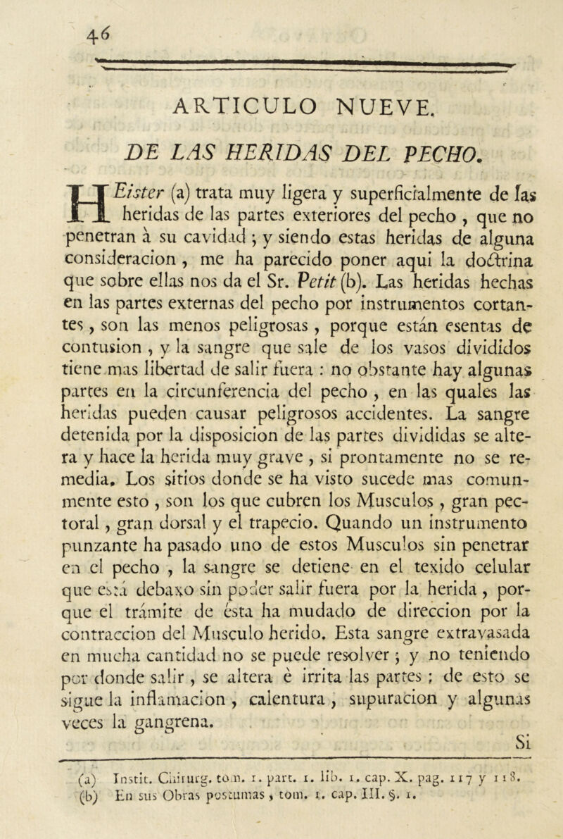 ARTICULO NUEVE. DE LAS HERIDAS DEL PECHO. Eister (a) trata muy ligera y superficialmente de las heridas de las partes exteriores del pecho , que no penetran a su cavidad ; y siendo estas heridas de alguna consideración, me ha parecido poner aqui la doctrina que sobre ellas nos da el Sr. Petit (b). Las heridas hechas en las partes externas del pecho por instrumentos cortan- tes , son las menos peligrosas, porque están esentas de contusión , y la sangre que sale de los vasos divididos tiene mas libertad de salir fuera : no obstante hay algunas partes en la circunferencia del pecho , en las quales las heridas pueden causar peligrosos accidentes. La sangre detenida por la disposición de las partes divididas se alte- ra y hace la herida muy grave , si prontamente no se re- media, Los sitios donde se ha visto sucede mas comun- mente esto , son los que cubren los Músculos, gran pec- toral , gran dorsal y el trapecio. Quando un instrumento punzante ha pasado uno de estos Músculos sin penetrar en el pecho , la sangre se detiene en el texido celular que esta debaxo sin poder salir fuera por la herida , por- que el trámite de ésta ha mudado de dirección por la contracción del Músculo herido. Esta sangre extravasada en mucha cantidad no se puede resolver j y no teniendo por donde salir , se altera é irrita las partes ; de esto se sigue la inflamación , calentura , supuración y algunas veces la gangrena. ■ \ ] ■ Si (a) Instic. Chiriu'g. to n. r. pare. i. lib. i. cap. X. pag. 1177 IlS*