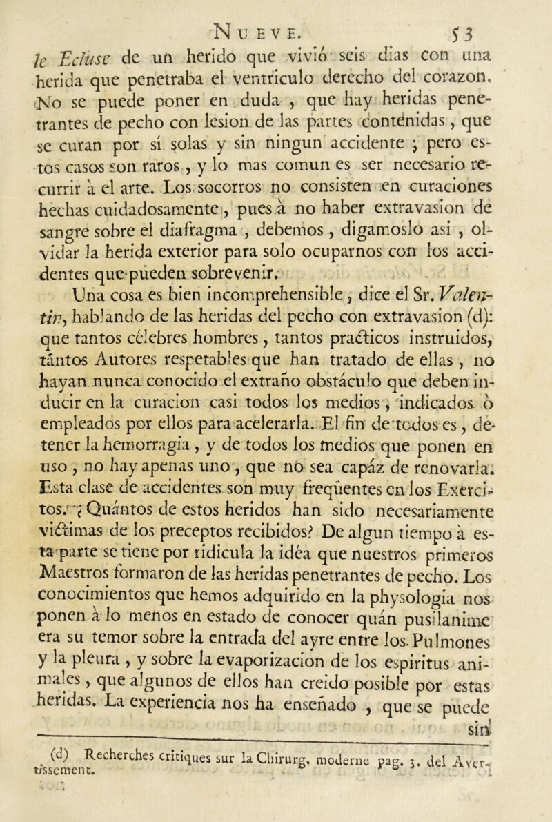 le Ecluse de un herido que vivió seis días con una herida que penetraba el ventrículo derecho del corazón. No se puede poner en, duda , que hay heridas pene- trantes de pecho con lesión de las partes contenidas, que se curan por sí solas y sin ningún accidente ; pero es- tos casos son raros, y lo mas común es ser necesario re- currir a el arte. Los socorros no consisten en curaciones hechas cuidadosamente , pues a no haber extravasion de sangre sobre el diafragma , debemos, digámoslo asi , ol- vidar la herida exterior para solo ocuparnos con los acci- dentes que pueden sobrevenir. Una cosa es bien incomprehensible, dice el Sr. Valen- tín, hablando de las heridas del pecho con extravasion (d): que tantos célebres hombres, tantos prácticos instruidos, tantos Autores respetables que han tratado de ellas , no hayan nunca conocido el extraño obstáculo que deben in- ducir en la curación casi todos los medios, indicados o empleados por ellos para acelerarla. El fin de todos es, de- tener la hemorragia, y de todos los medios que ponen en uso , no hay apenas uno , que nó sea capaz de renovarla. Esta clase de accidentes son muy freqüentes en los Exerci- tos. y Quántos de estos heridos han sido necesariamente vi&imas de los preceptos recibidos? De algún tiempo a es- ta parte se tiene por ridicula la idea que nuestros primeros Maestros formaron de las heridas penetrantes de pecho. Los conocimientos que hemos adquirido en la physologia nos ponen á lo menos en estado de conocer quán pusilánime era su temor sobre la entrada del ayre entre los. Pulmones y la pleura , y sobre la evaporizacion de los espirítus ani- males , que algunos de ellos han creído posible por estas heridas. La experiencia nos ha enseñado , que se puede • t sin . ÓO Recherches critiques sur laChirurg. moderne Pag. 3. del A ver- üssemenu D