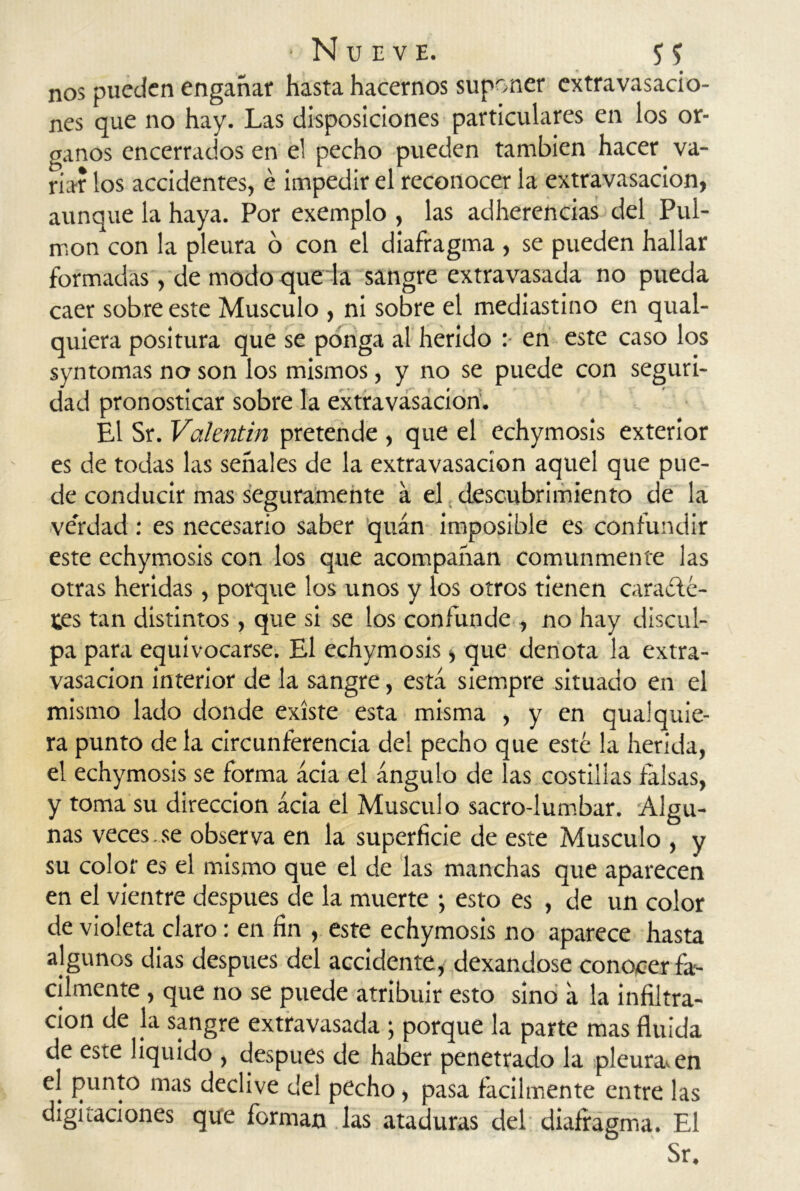 nos pueden engañar hasta hacernos suponer extravasacio- nes que no hay. Las disposiciones particulares en los ór- ganos encerrados en el pecho pueden también hacer va- riar los accidentes, é impedir el reconocer la extravasación, aunque la haya. Por exemplo , las adherencias del Pul- món con la pleura o con el diafragma , se pueden hallar formadas, de modo que la sangre extravasada no pueda caer sobre este Músculo , ni sobre el mediastino en qual- quiera positura que se ponga al herido : en este caso los syntomas no son los mismos, y no se puede con seguri- dad pronosticar sobre la extravasación. El Sr. Valentín pretende , que el echymosis exterior es de todas las señales de la extravasación aquel que pue- de conducir mas seguramente a el descubrimiento de la ve'rdad : es necesario saber quán imposible es confundir este echymosis con los que acompañan comunmente las otras heridas, porque los unos y los otros tienen caracte- res tan distintos, que si se los confunde , no hay discul- pa para equivocarse. El echymosis, que denota la extra- vasación interior de la sangre, está siempre situado en el mismo lado donde existe esta misma , y en qua! quie- ra punto de la circunferencia del pecho que esté la herida, el echymosis se forma acia el ángulo de las costilias falsas, y toma su dirección acia el Músculo sacro-lumbar. Algu- nas veces.se observa en la superficie de este Músculo , y su color es el mismo que el de las manchas que aparecen en el vientre después de la muerte ; esto es , de un color de violeta claro: en fin , este echymosis no aparece hasta algunos dias después del accidente, dexandose conocer fá- cilmente , que no se puede atribuir esto sino á la infiltra- ción de la sangre extravasada ; porque la parte mas fluida de este liquido , después de haber penetrado la pleuraven el punto mas declive del pecho, pasa fácilmente entre las digitaciones que forman las ataduras del diafragma. El Sr.