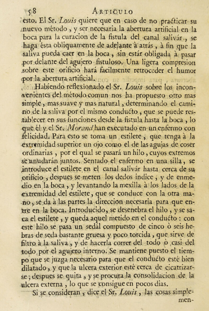 esto. El Sr. Louis quiere que en casó de no practicar su .nuevo método , y ser necesaria la abertura artificial en la boca para la curación de la fístula del canal salivar., se haga ésta obliquamente de adelante a atrás, á fin que la saliva pueda caer en la boca , sin estar obligada á pasar .por delante del agujero fistuloso. Una ligera compresión .sobre este orificio hará fácilmente retroceder el humor <por la abertura artificial. Habiendo reflexionado el Sr. Louis sobre los incon- venientes del método común nos ha propuesto otro mas simple , mas suave y mas natural, determinando el cami- no de la saliva por el mismo conducto , que se puede res- .tab'ecer en sus funciones desde la fístula hasta la boca , lo que él: y el Sr.' Mor and han executado en un enfermo con felicidad. Para esto se toma un estilete , que tenga á la ■extremidad superior un ojo como el de las agujas de coser ordinarias , por el qual se pasará un hilo, cuyos extremos seatfudarán juntos. Sentado el enfermo en una silla, se introduce el estilete en el canal salivar hasta cerca de su orificio , después se meten los dedos indice , y de enme- dio en la boca , y levantando la mexilla á los lados de la extremidad del estilete, que se conduce con la otra ma- no , se da á las partes la dirección necesaria para que en- tre en la boca. Introducido, se desenebra el hilo , y se sa- ca el estilete , y queda aquel metido en el conducto : con este hilo se pasa un sedál compuesto de cinco ó seis he- bras de seda bastante gruesa y poco torcida, que sirve de filtro a la saliva , y de hacerla correr del todo o casi del •todo por el agujero interno. Se mantiene puesto el tiem- po que se juzga necesario para que el conducto esté bien dilatado, y que la ulcera exterior esté cerca de cicatrizar- se ; después se quita , y se procura la consolidación de la ulcera externa , lo que se consigue en pocos dias. Si se consideran , dice el Sr. Louis, las cosas simp'e- men-