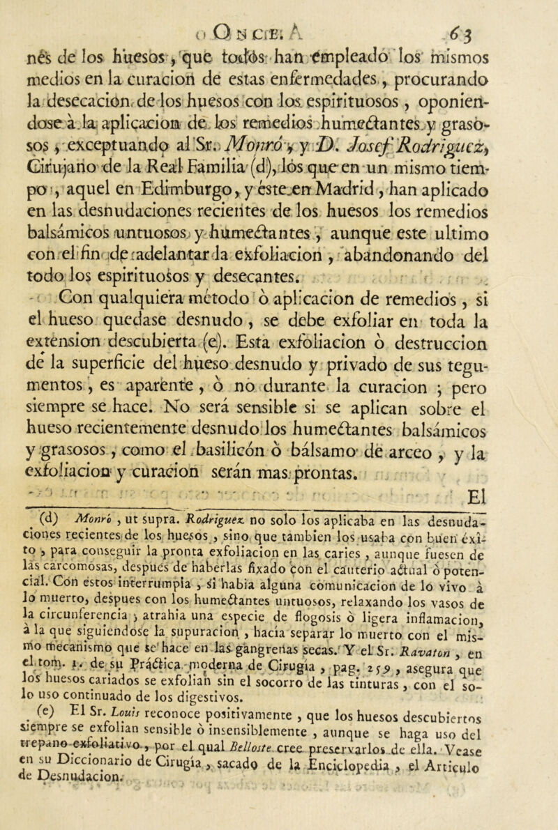 o Q y era s A . 6 3 nés de los huesos, que totfós han empleado los mismos medios en la curación de estas enfermedades,, procurando la desecación, de los huesos con los, espirituosos , oponién- dose a.la aplicación de los remedios .humeéfantes y graso- sos , exceptuando ai iSíu Münró:%. y D. Josef Rodríguez^ Cirujano de la Real-Familia-(d), los que en un mismo tiem- po , aquel en Edimburgo, y estecen Madrid, han aplicado en las desnudaciones recientes de los huesos los remedios balsámicos-untuosos y humeéiantes, aunque este ultimo con el-fin ¡de(adelantar la exfoliación , abandonando del todo los espirituosos y desecantes. Con qualquiera método 6 aplicación de remedios, si el hueso quedase desnudo, se debe exfoliar en toda la extensión descubierta (e). Esta exfoliación o destrucción de la superficie del hueso desnudo y privado de sus tegu- mentos , es aparente, ó no durante la curación ; pero siempre se hace. No será sensible si se aplican sobre el hueso recientemente desnudo los humectantes balsámicos y grasosos, como el basilicón ó bálsamo-de arceo , y la exfoliación y curación serán mas. prontas. ' El # (d) Momo , ut supra. Rodríguez, no solo los aplicaba en las desnuda^ clones recientes de los huesos , sino que también los usaba con buen éxi- to , para conseguir la pronta exfoliación en las caries /aunque fuesen de las carcomosas, después de haberlas fixado con el cauterio aótual o poten- cial. Con estos interrumpía , si habla alguna comunicación de lo vivo á lo muerto, después con los humectantes untuosos, relaxando los vasos de la circunferencia 3 atrahia una especie de flogosis ó ligera inflamación, á la que siguiéndose la supuración , hacia separar lo muerto con el mis- mo mecanismo que Se1 hace en las. gangrenas secas. Y el Sr. Rdvatoñ , en el-tom. h; de.su Práética moderna de Cirugía , pag. iS9 , asegura que ios huesos cariados se exfolian sm el socorro de las tinturas, con el so- lo uso continuado de los digestivos. . ‘A* ri Sr. Louis reconoce positivamente , que los huesos descubiertos _ r* 1 • 1 Jci ente , aunque se haga uso del trepano-exFoliau vo , por el. qual Belloste. ctee. preservarlos de ella. Vease en su Diccionario de Cirugía > sacado de la Enciclopedia , el Articulo' de Desnudacion.