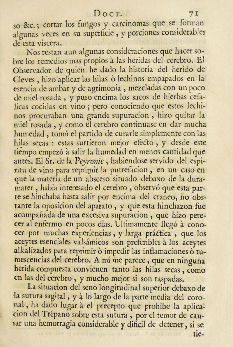 so &c. •, cortar los fungos y carcinomas que se forman algunas veces en su superficie , y porciones considerables de esta viscera. Nos restan aun algunas consideraciones que hacer so- bre los remedios mas propios a las heridas del cerebro. El Observador de quien he dado la historia del herido de Cleves, hizo aplicar las hilas 6 lechinos empapados en la esencia de ambar y de agrimonia , mezcladas con un poco de miel rosada , y puso encima los sacos de hierbas cefá- licas cocidas en vino; pero conociendo que estos lechi- nos procuraban una grande supuración , hizo quitar la miel rosada , y como el cerebro continuase en dar mucha humedad , tomó el partido de curarle simplemente con las hilas secas : estas surtieron mejor efeólo , y desde este tiempo empezó a salir la humedad en menos cantidad que antes. El Sr. de la Peyronie , habiéndose servido del espí- ritu de vino para reprimir la putreficion , en un caso en que la materia de un absceso situado debaxo de la dura- mater , habia interesado el cerebro , observó que esta par- te se hinchaba hasta salir por encima del cráneo, no obs- tante la oposición del aparato , y que esta hinchazón fue acompañada de una excesiva supuración , que hizo pere- cer al enfermo en pocos dias. Ultimamente llegó a cono- cer por muchas experiencias, y larga prá&ica , que los aceytes esenciales valsámicos son preferibles a los aceytes alkalizados para reprimir ó impedir las inflamaciones ó tu- mescencias del cerebro. A mí me parece, que en ninguna herida compuesta convienen tanto las hilas secas, como en las del cerebro , y mucho mejor si son raspadas. La situación del seno longitudinal superior debaxo de la sutura sagital, y a lo largo de la parte media del coro- nal , ha dado lugar a el precepto que prohíbe la aplica-1 cion del Trépano sobre esta sutura , por el temor de cau- sar una hemorragia considerable y difícil de detener, si se