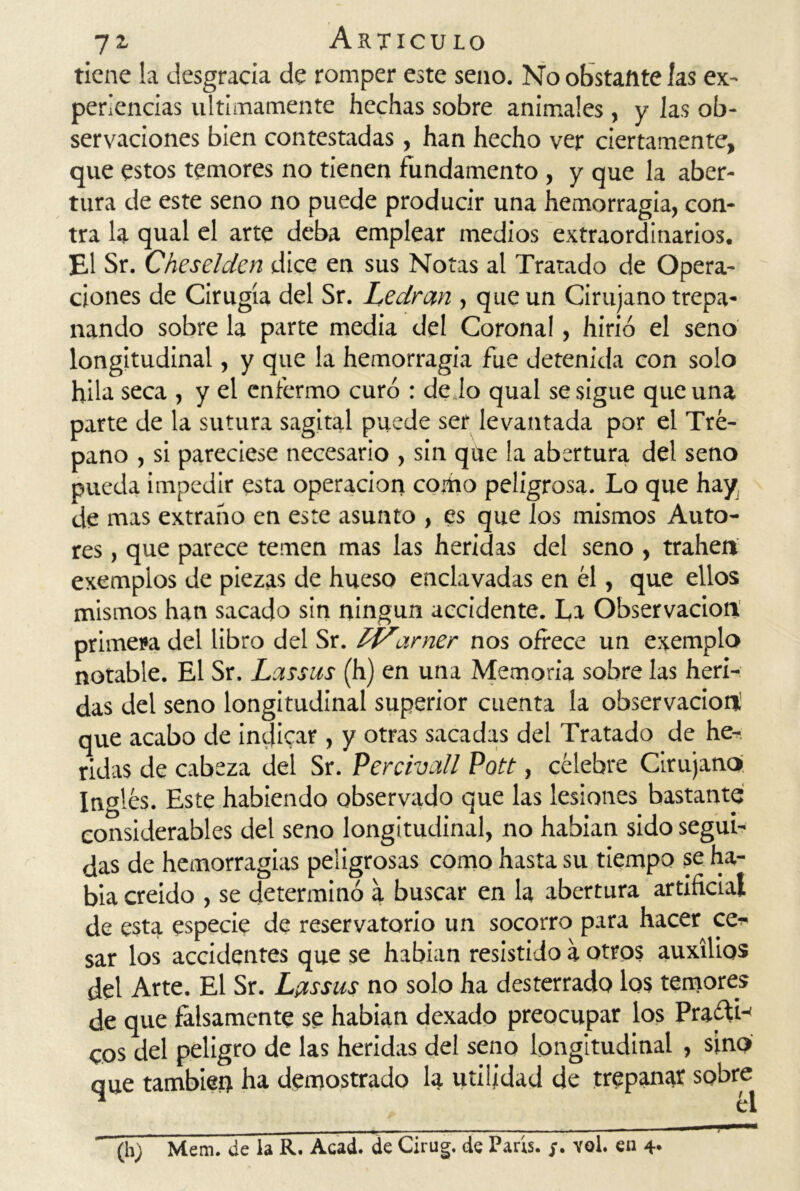 tiene la desgracia de romper este seno. No obstante las ex- periencias últimamente hechas sobre animales , y las ob- servaciones bien contestadas, han hecho ver ciertamente, que estos temores no tienen fundamento , y que la aber- tura de este seno no puede producir una hemorragia, con- tra la qual el arte deba emplear medios extraordinarios. El Sr. Cheselden dice en sus Notas al Tratado de Opera- ciones de Cirugía del Sr. Le ¿irán , que un Cirujano trepa- nando sobre la parte media del Coronal, hirió el seno longitudinal, y que la hemorragia fue detenida con solo hila seca , y el enfermo curó : de lo qual se sigue que una parte de la sutura sagital puede ser levantada por el Tré- pano , si pareciese necesario , sin que la abertura del seno pueda impedir esta operación como peligrosa. Lo que hay de mas extraño en este asunto , es que los mismos Auto- res , que parece temen mas las heridas del seno , trahen exemplos de piezas de hueso enclavadas en él, que ellos mismos han sacado sin ningún accidente. La Observación primeva del libro del Sr. Í'Varner nos ofrece un exemplo notable. El Sr. Lassus (h) en una Memoria sobre las heri- das del seno longitudinal superior cuenta la observación; que acabo de indicar , y otras sacadas del Tratado de he- ridas de cabeza del Sr. Percivall Pott, célebre Cirujano Inglés. Este habiendo observado que las lesiones bastante considerables del seno longitudinal, no habían sido segui- das de hemorragias peligrosas como hasta su tiempo se ha- bía creído , se determinó a buscar en la abertura artificial de esta especie de reservatorio un socorro para hacer ce- sar los accidentes que se habían resistido a otros auxilios del Arte. El Sr. Lptssus no solo ha desterrado los temores de que falsamente se habían dexado preocupar los Pra¿H-< eos del peligro de las heridas del seno longitudinal , sino que también ha demostrado la utilidad de trepanar sobre * él ^ ■ (h) Mem. de la R. Acad. de Cirug. de París, y. voi. en 4*