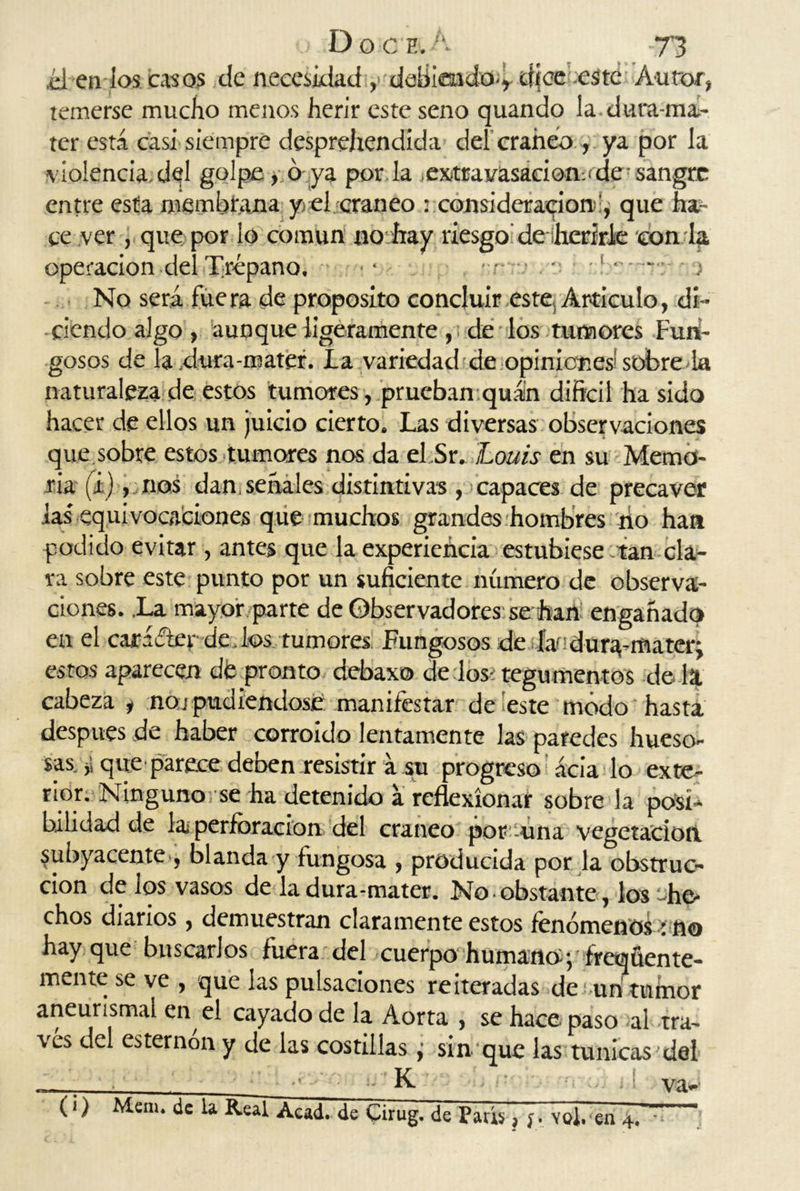 ¿i en los casos de necesidad ,> debiendo** dice este Autor, temerse mucho menos herir este seno quando la dura-ma- ter está casa siempre desprehendída del cráneo , ya por la violencia.del golpe, ó ya por la extravasación.'de sangre entre esta membrana y el cráneo : consideración', que ha- ce ver , que por lo común no hay riesgo de herirle con la operación del Trépano, ■ . . No será fuera de proposito concluir este. Articulo, di- ciendo algo , aunque ligeramente , ¡ de los tumores Fun- gosos de la ,dura-mater. La variedad de opiniones sóbre la naturaleza de estos tumores, prueban quán difícil ha sido hacer de ellos un juicio cierto. Las diversas observaciones que sobre estos tumores nos da eLSr. Loáis en su Memo- ria (i), nos dan, señales distintivas , capaces de precaver las' equivocaciones que muchos grandes hombres no han podido evitar, antes que la experiencia estubiese tan cla- ra sobre este punto por un suficiente número de observa- ciones. .La mayor parte de Observadores se han engañado en el carácter dedos rumores Fungosos de la? dur^-mater: estos aparecen dé pronto debaxo délos? tegumentos de la cabeza , noj pudiéndose manifestar de'este modo hasta después de haber corroído lentamente las paredes hueso- sas. ,1 que parece deben .resistir á su progreso acia lo exte- rior. Ninguno/se ha detenido á reflexionar sobre la posi- bilidad de la perforación del cráneo porcuna vegetación Subyacente , blanda y fungosa , producida por la obstruc- ción de los vasos de ladura-mater. No obstante, los he* chos diarios , demuestran claramente estos fenómenos í fio hay que buscarlos fuera del cuerpo humano^ flequen te- mente se ve , que las pulsaciones reiteradas de un tumor aneurismaí en el cayado de la Aorta , se hace paso -ai tra- vés del esternón y de las costillas ¿ sin que las túnicas del K va-