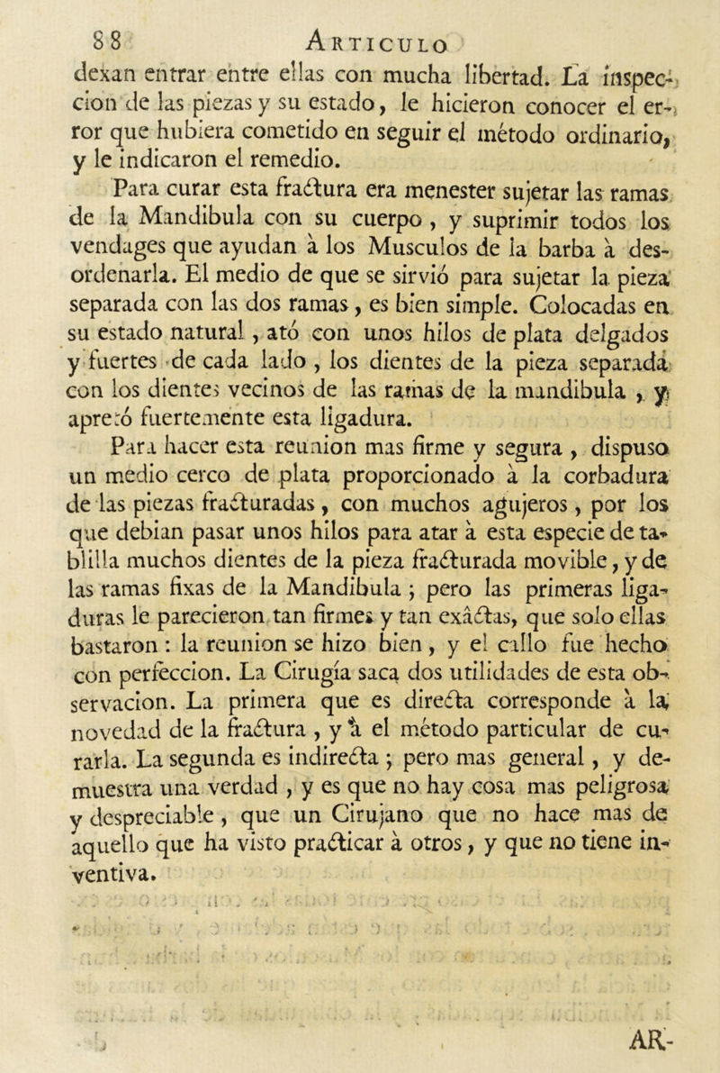 dexan entrar entre ellas con mucha libertad. La inspec- ción de las piezas y su estado, le hicieron conocer el er- ror que hubiera cometido en seguir el método ordinario, y le indicaron el remedio. Para curar esta fractura era menester sujetar las ramas de la Mandíbula con su cuerpo, y suprimir todos los vendages que ayudan a los Músculos de la barba a des- ordenarla. El medio de que se sirvió para sujetar la pieza separada con las dos ramas, es bien simple. Colocadas en su estado natural, ató con unos hilos de plata delgados y fuertes de cada lado , los dientes de la pieza separada con los dientes vecinos de las ramas de la mandíbula , y apretó fuertemente esta ligadura. Para hacer esta reunión mas firme y segura , dispuso un medio cerco de plata proporcionado á la corbadura de las piezas fracturadas , con muchos agujeros, por los que debían pasar unos hilos para atar a esta especie de ta- blilla muchos dientes de la pieza fracturada movible, y de las ramas fixas de la Mandíbula ; pero las primeras liga- duras le parecieron tan firmes y tan exáCtas, que solo ellas bastaron : la reunión se hizo bien , y el cilio fue hecho con perfección. La Cirugía saca dos utilidades de esta ob- servación. La primera que es direCta corresponde a la, novedad de la ffaCtura , y ti el método particular de cu- rarla. La segunda es indirecta ; pero mas general, y de- muestra una verdad , y es que no hay cosa mas peligrosa y despreciable, que un Cirujano que no hace mas de aquello que ha visto praCticar á otros, y que no tiene in- ventiva. ARi- I