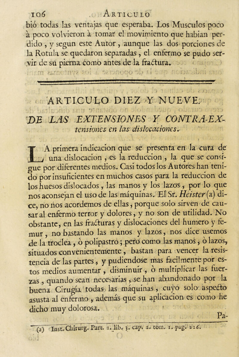 bió todas las ventajas que esperaba. Los Músculos poco a poco volvieron a tomar el movimiento que habían per- dido , y según este Autor , aunque las dos porciones de la Rotula se quedaron separadas, el enfermo se pudo ser- vir de su pierna como antes de la fractura» t? 'tur:.-. ’• rm ■ Ur ui.» ?í : -O:' ■ ■ i ■ ^mu. iwi i i i mi «m ■■■■ * ■ ■ ■■■■ ——T - - ^■1 1 1 1 m ■■ ■ ■ ,i i,., ——, — »■■■ #¿ > f j- (.* i.) * . ¡ ! * ..• > <. i.^ > < ARTICULO DIEZ Y NUEVE: i ; f ! p *i ’ ;i •; ni v . f- f . % ,. • *• < j j • ' • j X>£ LAS EXTENSIONES Y CONTRA-EX- tensiones en las dislocaciones, L A primera indicación que se presenta en la cura de una dislocación , es la reducción , la que se consi- gue por diferentes medios. Casi todos los Autores han teni- do por insuficientes en muchos casos para la reducción de los huesos dislocados, las manos y los lazos, por lo que nos aconsejan el uso de las máquinas. El Sr. Heister {a) di- ce, no nos acordemos de ellas, porque solo sirven de cau- sar al enfermo terror y dolores, y no son de utilidad. No obstante, en las fracturas y dislocaciones del humero y fé- mur , no bastando las manos y lazos, nos dice usemos de la troclea , o polipastro; pero como las manos, ó lazos, situados convenientemente , bastan para vencer la resis- tencia de las partes, y pudiéndose mas fácilmente por es- tos medios aumentar , disminuir , o multiplicar las fuer- zas , quando sean necesarias, se han abandonado por la buena Cirugía todas, las máquinas, cuyo solo aspeéfo asusta al enfermo , además que su aplicación es como he dicho muy dolorosa. Pa- ^(a)~ínst7CÍururgvPare. i. lib. j. cajy. u tom. i. pag. zz6,