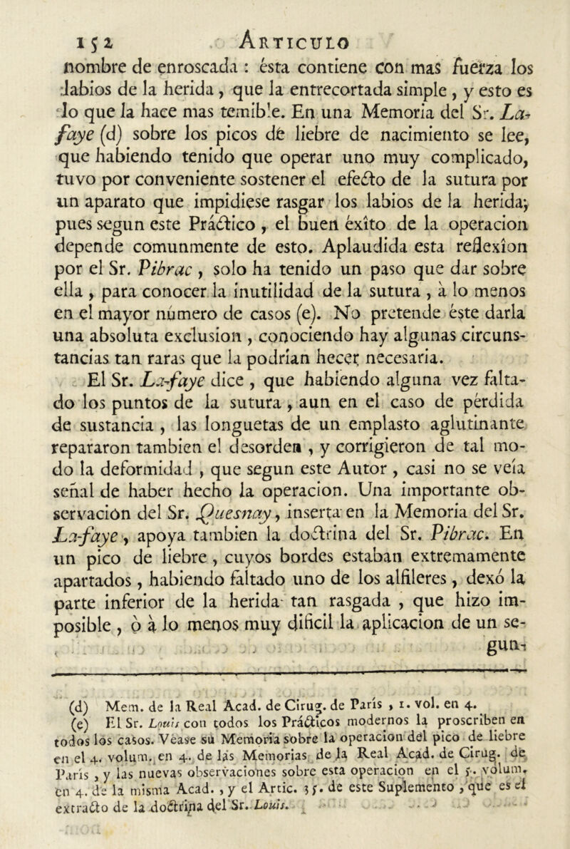 nombre de enroscada : ésta contiene con mas fuerza los labios de la herida, que la entrecortada simple , y esto es lo que la hace mas temible. En una Memoria del Sr. La■> faye (d) sobre los picos dé liebre de nacimiento se lee, que habiendo tenido que operar uno muy complicado, tuvo por conveniente sostener el efeéto de la sutura por un aparato que impidiese rasgar los labios de la herida; pues según este Práctico , el buen éxito de la operación depende comunmente de esto. Aplaudida esta reflexión por el Sr. Pibrac , solo ha tenido un paso que dar sobre ella , para conocer la inutilidad de la sutura , a lo menos en el mayor número de casos (e). No pretende éste darla una absoluta exclusión , conociendo hay algunas circuns- tancias tan raras que la podrían hecet necesaria. El Sr. Lafaye dice , que habiendo alguna vez falta- do los puntos de la sutura, aun en el caso de pérdida de sustancia , las longuetas de un emplasto aglutinante repararon también el desorden , y corrigieron de tal mo- do la deformidad , que según este Autor , casi no se veía señal de haber hecho la operación. Una importante ob- servación del Sr. Quesnay, inserta en la Memoria del Sr. La-faye •, apoya también la doctrina del Sr. Pibrac. En un pico de liebre, cuyos bordes estaban extremamente apartados, habiendo faltado uno de los alfileres, dexó la parte inferior de la herida tan rasgada , que hizo im- posible , o a lo menos muy difícil la aplicación de un se- , . . .. gun-i (d) Mem. de la Real Acad. de Cirug. de París , i. vol. en 4. (e) 111 Sr. Lmh con todos los Prácticos modernos la proscriben en todos los casos. Vease su Memoria sobre la operación del pico de liebre en el 4. volum. en 4. de las Memorias de la Real Acad. de Cirug. de París , y las nuevas observaciones sobre esta operación en el j-. volum. cñ 4. de la misma Acad., y el Artic. 5de este Suplemento /que es el extraílo de la.-doéiri/ia del St. Louis. , -■ J