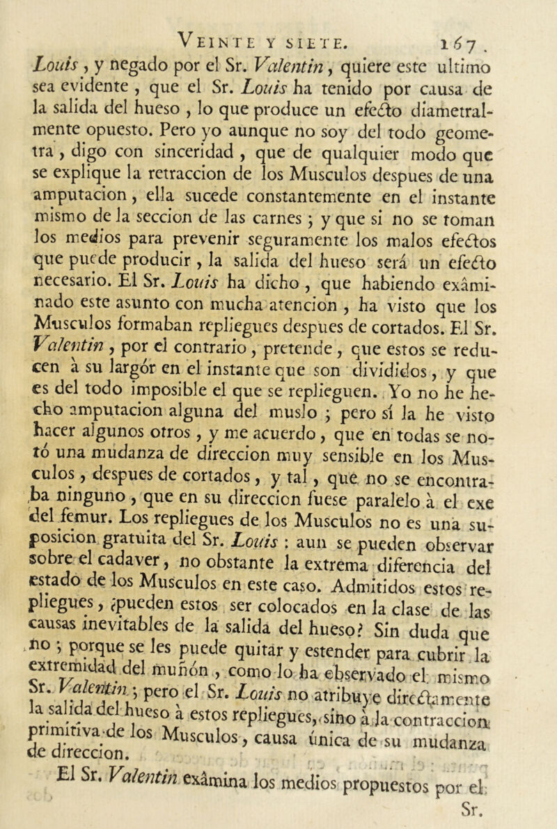 Louis , y negado por el Sr. Valentín, quiere este ultimo sea evidente , que el Sr. Louis ha tenido por causa de la salida del hueso , lo que produce un efeóto diametral- mente opuesto. Pero yo aunque no soy del todo geóme- tra , digo con sinceridad , que de qualquier modo que se explique la retracción de los Músculos después de una amputación, ella sucede constantemente en el instante mismo de Ja sección de las carnes ; y que si no se toman los medios para prevenir seguramente los malos efedos que puede producir , la salida del hueso será un efedo necesario. Él Sr. Louis ha dicho , que habiendo exami- nado este asunto con mucha atención , ha visto que los Músculos formaban repliegues después de cortados. El Sr. Valentín , por el contrario, pretende, que estos se redu- cen a su largor en el instante que son divididos, y que es del todo imposible el que se replieguen. Yo no he he- cho amputación alguna del muslo ; pero sí la he visto hacer algunos otros, y me acuerdo, que en todas se no- tó una mudanza de dirección muy sensible en los Mus- culos , después de cortados, y tal , que, no se encontra- ba ninguno , que en su dirección fuese paralelo á el exe del fémur. Los repliegues de los Músculos no es una su- posición gratuita del Sr. Louis : aun se pueden observar sobre el cadáver, no obstante la extrema diferencia del estado de los Músculos en este caso. Admitidos estos re- pliegues , ¿pueden estos ser colocados en la clase de las causas inevitables de la salida del hueso? Sin duda que líl0 •, porque se les puede quitar y estender para cubrir la extremidad del muñón , como lo ha observado el. mismo 1 i vi Pcro, ^r‘ Louis no atribuye dire ¿lamente la salida del hueso a estos repliegues,-sino á Ja contracción de dirección °S Musculos > causa única de su mudanza El Sr. Valentín examina los medios propuestos por el Sr.