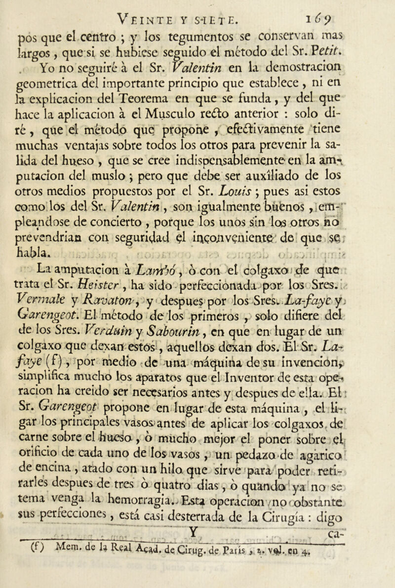 x>s que el centro ; y los tegumentos se conservan mas argos , que si se hubiese seguido el método del Sr. Petit. Yo no seguiré a el Sr. Valentín en la demostración geométrica del importante principio que establece , ni en la explicación del Teorema en que se funda, y del que hace la aplicación a el Músculo reéto anterior : solo di- ré , que el método quq propone , efectivamente tiene muchas ventajas sobre todos los otros para prevenir la sa- lida del hueso , que se cree indispensablemente en la am-, putacion del muslo ; pero que debe ser auxiliado de los otros medios propuestos por el Sr. Louis ; pues asi estos como los del Sr. Valentín , son igualmente buenos ^em- pleándose de concierto , porque los unos sin los otros no prevendrían con seguridad el inconveniente de que se habla. La amputación a Lambo, o con el eotgaxo de que trata el Sr. Heister , ha sido perfeccionada por los Sres. Vermale y Ravaton , y*.después por los Sres.La-faye y. Garengeot. El método de los primeros y solo difiere del de los Sres. Verdain y Sabourin, en que en lugar de un colgaxo que dexan estos , aquellos dexan dos. El Sr. La- faye (f), por medio de una máquina de su invención^ simplifica mucho los aparatos que el Inventor de esta ope^ ración ha creído ser necesarios antes y después de ella. El: Sr. Garengeot propone en lugar de esta máquina , el li- gar los principales vasos antes de aplicar los colgaxos, de carne sobre el hueso, o mucho mejor el poner sobre ef orificio de cada uno de los vasos, un pedazo de agárico de encina , atado con un hilo, que sirve para poder reti- rarles después de tres ó quatro dias, 6 quamfo! ya no se tema venga la hemorragia^Esta operación/ñorobstante sus per lecciones, está casi desterrada de la Cirugía : digo Y ca-