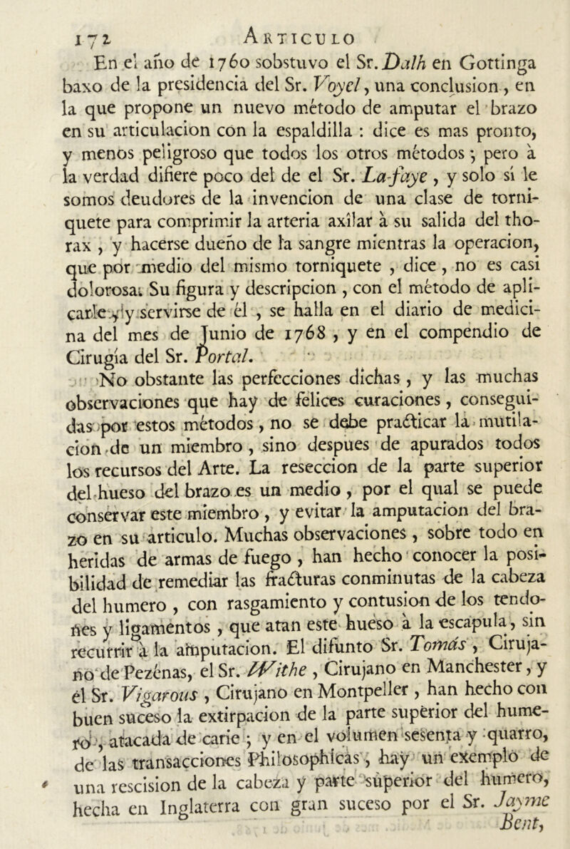 lyz- Articulo. En el ano de 1760 sobstuvo el Sr.Dalh en Gottinga baxo de la presidencia del Sr. Voy el, una conclusión, en la que propone un nuevo método de amputar el brazo en su articulación con la espaldilla : dice es mas pronto, y menos peligroso que todos los otros métodos *, pero a la verdad difiere poco del de el Sr. La-faye , y solo si le somos deudores de la invención de una clase de torni- quete para comprimir la arteria axilar a su salida del tho- rax , y hacerse dueño de la sangre mientras la operación, que por jnedio del mismo torniquete , dice, no es casi dolorosai Su figura y descripción , con el método de apli- carte .yiy servirse de él , se halla en el diario de medici- na del mes de Junio de 1768 , y en el compendio de Cirugía del Sr. Portal. No obstante las perfecciones dichas, y las muchas observaciones que hay de felices curaciones, consegui- das por estos métodos, no se debe pra&icar la mutila- ción .de un miembro , sino despees ■ de apurados todos los recursos del Arte. La resección de la parte superior del hueso del brazo es un medio , por el qual se puede conservar este miembro , y evitar la amputación del bra- zo en su articulo. Muchas observaciones , sobre todo en heridas de armas de fuego , han hecho' conocer la posi- bilidad de remediar las fracturas conminutas de la cabeza del humero , con rasgamiento y contusión de los tendo- nes y ligamentos , que atan este hueso a la escápula , sin recurrir a la amputación. El difunto Sr. Tomás , Ciruja- no de Pezénas, el Sr. IVithe , Cirujano en Manchester, y él Sr. Vigatous , Cirujano en Montpeller , han hecho con buen suceso la extirpación de la parte superior del hume- ro , atacada de carie ; y en el volumen sesenta y quarro, de las transacciones Phiiosophicas, hay un exempló de una rescisión de la cabeza y parte superior del humero, hecha en Inglaterra con gran suceso por el Sr. Jayme