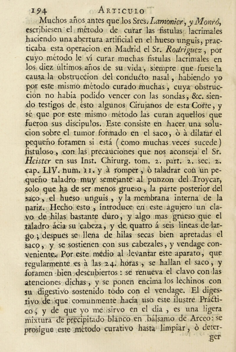 Muchos años antes que los Sres.Lamoníer, y Monró, escribiesen el método de curar las fístulas lacrimales haciendo una abertura artificial en el hueso unguis, prac- ticaba esta operación en Madrid el Sr. Rodríguez., por cuyo método le vi curar muchas fístulas lacrimales en los diez últimos años de su vida , siempre que fuese la causa la obstrucción del conduCto nasal, habiendo yo por este mismo método curado muchas, cuya obstruc- ción no había podido vencer con las sondas, &c. sien- do testigos de ésto algunos Cirujanos de esta Corte, y sé que por este mismo método las curan aquellos que fueron sus discípulos. Este consiste en hacer una solu- ción sobre el tumor formado en el saco, o a dilatar el pequeño foramen si está (como muchas veces sucede) fistuloso, con las precauciones que nos aconseja el Sr. Heister en sus Inst. Chirurg. tom. 2. part. 2. sec. 2. cap. L1V. num. 11. y á romper , o taladrar con un pe- queño taladro muy semejante al punzón del Troycar, solo que ha de ser menos grueso, la parte posterior del saco, el hueso unguis , y la membrana interna de la nariz. Hecho esto , introduce en este agujero un cla- vo de hilas bastante duro, y algo mas grueso que el taladro acia su cabeza, y de. quatro á seis lineas de lar- go \ después se llena de hilas secas bien apretadas el saco, y se sostienen con sus cabezales, y vendage con- veniente,! Por este medio al -levantar este aparato, que regularmente es á las 24. horas, se hallan el saco, y foramen • bien descubiertos: se renueva el clavo con las atenciones dichas , y se ponen encima los lechinos con su digestivo sostenido todo con el vendage. El diges- tivo de que comunmente hacía uso este ilustre Prácti- co, y de que yo me sirvo en el dia , es una ligera mixtura de precipitado blanco en~ bálsamo de Arceo: se prosigue este método curativo hasta limpiar, o deter-