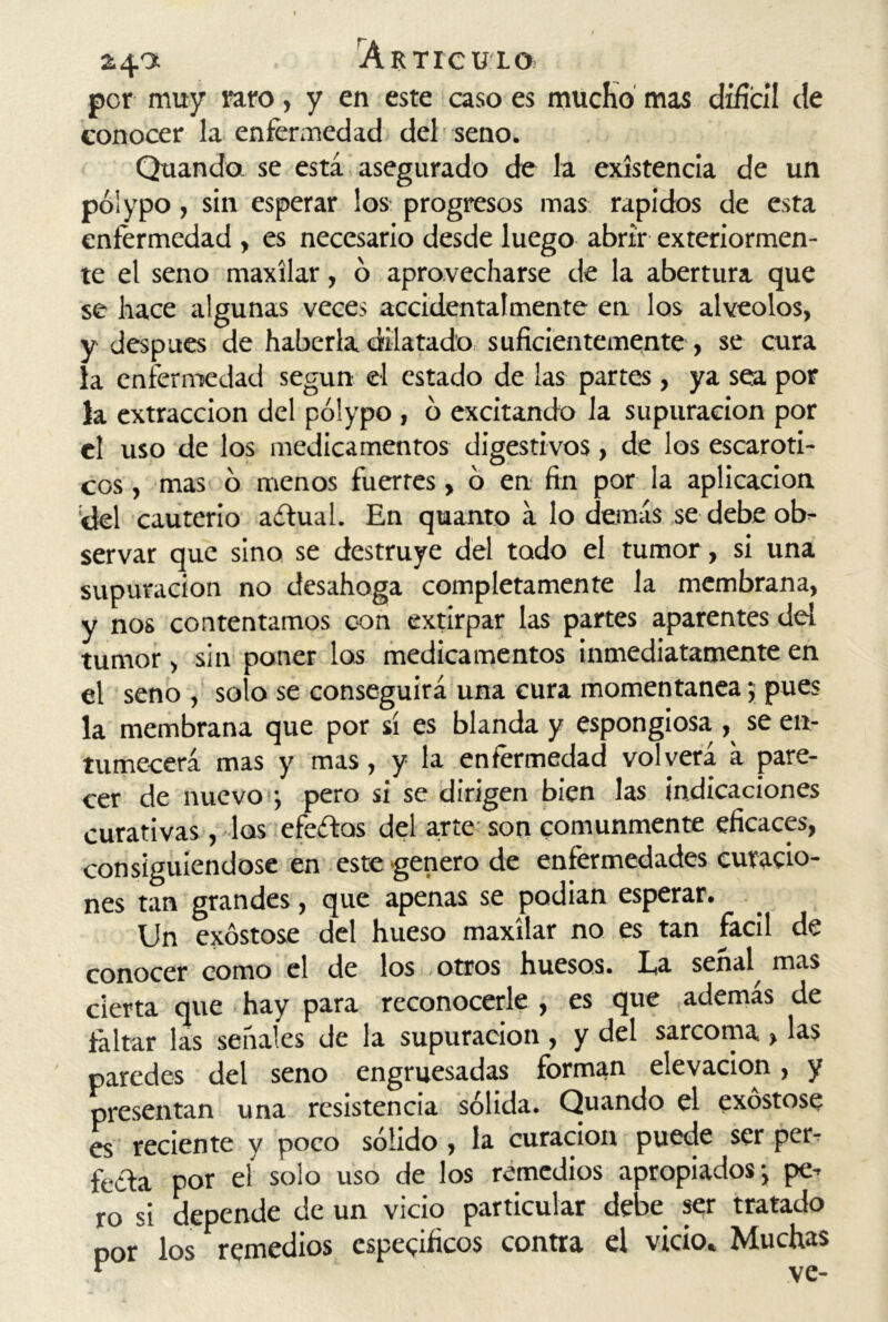 por muy raro, y en este caso es mucho mas difícil de conocer la enfermedad del seno. Quando. se está asegurado de ía existencia de un póiypo, sin esperar los progresos mas rápidos de esta enfermedad , es necesario desde luego abrir exteriormen- te el seno maxilar, o aprovecharse de la abertura que se hace algunas veces accidentalmente en los alveolos, y después de haberla dilatado suficientemente , se cura ía enfermedad según el estado de las partes, ya sea por la extracción del póiypo , ó excitando la supuración por el uso de los medicamentos digestivos, de los escaróti- cos , mas ó menos fuertes, ó en fin por la aplicación del cauterio aítual. En quanto á lo demás se debe ob- servar que sino se destruye del todo el tumor, si una supuración no desahoga completamente la membrana, y nos contentamos con extirpar las partes aparentes del tumor, sin poner los medicamentos inmediatamente en el seno , solo se conseguirá una cura momentánea; pues la membrana que por sí es blanda y espongiosa , se en- tumecerá mas y mas, y la enfermedad volverá á pare- cer de nuevo ; pero si se dirigen bien las indicaciones curativas , los efectos del arte son comunmente eficaces, consiguiéndose en este genero de enfermedades curacio- nes tan grandes, que apenas se podian esperar. Un exóstose del hueso maxilar no es tan fácil de conocer como el de los otros huesos. La señal mas cierta que hay para reconocerle , es que ademas de faltar las señales de la supuración , y del sarcoma , las paredes del seno engruesadas forman elevación, y presentan una resistencia sólida. Quando el exóstose es reciente y poco sólido, la curación puede ser per- fecta por eí solo uso de los remedios apropiados j pe- ro si depende de un vicio particular debe ser tratado por los remedios específicos contra el vicio. Muchas 4 \7 f»-