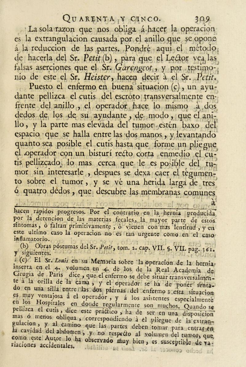 La sola razón que nos obliga á hacer la operación es la extrangulacion causada por el anillo que se opone á la reducción de las partes. Pondré aqui el método de hacerla del Sr. Petit (b), para que el Lcétor vea las falsas aserciones que el Sr. Garengcot ■> y por testirno-' nio de este el Sr. Heister, hacen decir a el Sr. Petit. Puesto el enfermo en buena situación (c), un ayu- dante pellizca el cutis del escroto transversa!mente en- frente del anillo , el operador hace lo mismo a dos dedos de los de su ayudante , de modo, que el ani- llo, y la parte mas elevada del tumor.estén baxo del espacio que se halla entre las'dos manos, y levantando quanto sea posible el cutis hasta que forme un pliegue el .operador con un bisturí reéto corta enmedio el cu- tis pellizcado^; lo mas cerca que le es posible del tu- mor sin interesarle , después se dexa caer el tegumen- to sobre el tumor, y se vé una herida larga de tres ó quatro dedos, que descubre las membranas comunes , . . , \ f • ■ * a —— - . „ . __ * i Cs hacen rápidos; progresos. Por el contrario en la hernia producida* por la detención de las materias fecales, la mayor parte de estos síntomas > ó faltan primitivamente , ó vienen con mas lentitud , y en este ultimo casóla operación no es tan urgente como en el caso inflamatorio. (b) Obras postumas del Sr. Petit, tom. 2. cap. Vil. §. VII. pas. mí. y siguientes. r fa / (°) ^1 Sr. Lotus en su Memoria sobre la operación de la hernia inserta en el 4. volumen en 4. de los de la Real Academia de irugia de París dice , que el enlermo se debe situar transversalmfn- te a la orilla de la cama i y el operador se ha de poner sfcua. do en una silla entre las dos piernas del enfermo situación e To7 ZTT á d r?d°r ’ ^ á -—res especialmente pellizca d d°llde r?lllarn'enrf son Bafeh Quando se Ls ó <nenoe «Kld 6 T® ** de sei' en disposición eullcL v ,1 b ^ ’ corrctsPondicndo a el pliegue de la extrav- ia caddad h, ,Criln° que las Partes deben tomar para entraren _ “ * , í abdomen , y no respecto al .volumen del tumor, que rSn« ac£ca!«.'a °bSemd° bUn> « susceptible dea- * k 1 fl J i;,