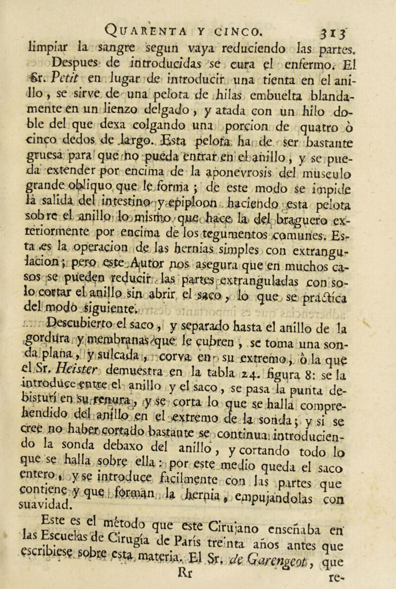 limpiar la sangre según vaya reduciendo las partes. Después de introducidas se cura el enfermo. El €r. Petó en lugar de introducir una tienta en el ani- llo, se sirve de una pelota de hilas embuelta blanda- mente en un lienzo delgado, y atada con un hilo do- ble del que dexa colgando una porción de quatro ó cinco dedos de .largo. Esta pelota ha de ser bastante gruesa para que ho pueda entraren el anillo, y se pue- da extender por encima de la aponevrosis del músculo grande obüquo que, le forma ; de este modo se impide lá salida del intestino y epiplopn haciendo esta pelota sobre el anillo- lojm.ismo. quec haca la del braguero cx- teriormente por encima de los tegumentos comunes. Es- ta -es la operación de las hernias simples con extrangu- lacion 5 pero Qs.te,A;utor pos asegura que en muchos ca- sos se pueden reducir las partes extranguladas con so- lo cortar el anido sin abrir el saco, lo que, se praftíca del modo siguiente. . . Descubierto el saco , y separado hasta el anillo de la gordura y membranas-'que le cubren , se toma una son- da; plaña, y sulcada , corva ensu extremo, 6 la que el.Sr, Heister demuestra en la tabla 24. figura 8: se la introduce entre el anillo y el saco, se pasa la punta de- ^isturi eii'su-rcnura , <y se corta lo que se halla compre- hendido del anillo en el extremo de la sonda: y si se cree no haber,cortado bastante se continua; introducien- do la sonda debaxo del anillo, y cortando todo lo entero ?°br?elk : P°r est« medio queda el saco entero, .yse introduce fácilmente con las partes aue suav;dady qu? 1 M kr|’“’ eW“dolas con lasEkL“1sdeGmtíaTV!* 37°-“““t® «' escribiese sobre csta^materia^El £ re-