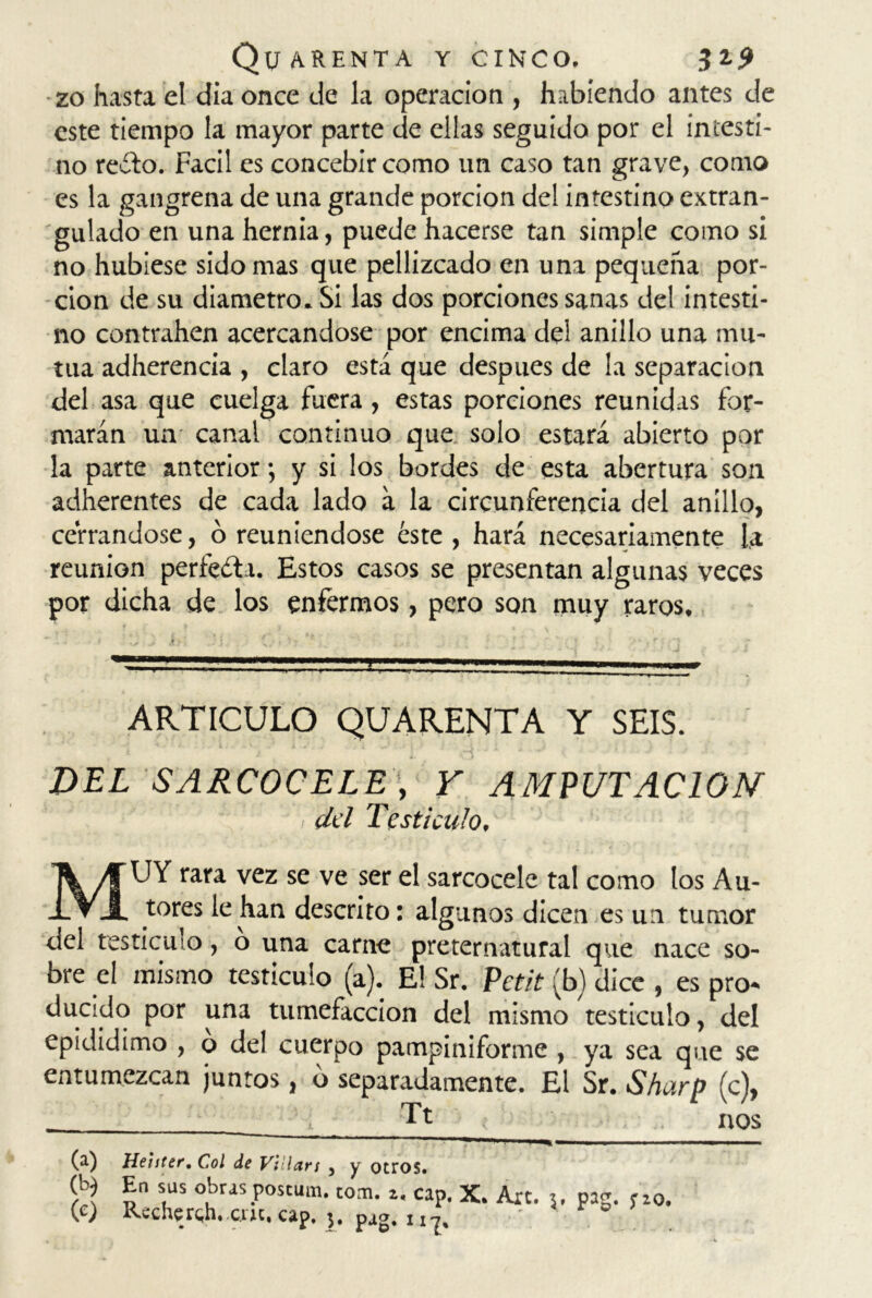 zo hasta el día once de la operación , habiendo antes de este tiempo la mayor parte de ellas seguido por el intesti- no reíto. Fácil es concebir como un caso tan grave, como es la gangrena de una grande porción del intestino extran- gulado en una hernia, puede hacerse tan simple como si no hubiese sido mas que pellizcado en una pequeña por- ción de su diámetro. Si las dos porciones sanas del intesti- no contrahen acercándose por encima del anillo una mu- tua adherencia , claro está que después de la separación del asa que cuelga fuera, estas porciones reunidas for- marán un canal continuo que solo estará abierto por la parte anterior; y si los bordes de esta abertura son adherentes de cada lado á la circunferencia del anillo, cerrándose, ó reuniéndose éste , hará necesariamente la reunión perfecta. Estos casos se presentan algunas veces por dicha de los enfermos, pero son muy raros. ARTICULO QUARENTA Y SEIS. DEL SARCOCELE, Y AMPUTACION dd Testículo, MUY rara vez se ve ser el sarcocele tal como los Au- tores le han descrito: algunos dicen es un tumor del testículo, o una carne preternatural que nace so- bre el mismo testículo (a). E! Sr. Petit (b) dice , es pro- ducidq por una tumefacción del mismo testículo, del epididimo , o del cuerpo pampiniforme , ya sea que se entumezcan juntos, b separadamente. El Sr. Sharp (c), __ Tt nos (a) Hehter. Col de Vi lars 5 y otros. (U En sus obras postura, tona. z. cap. X. Are. 5. pag. 5-20.