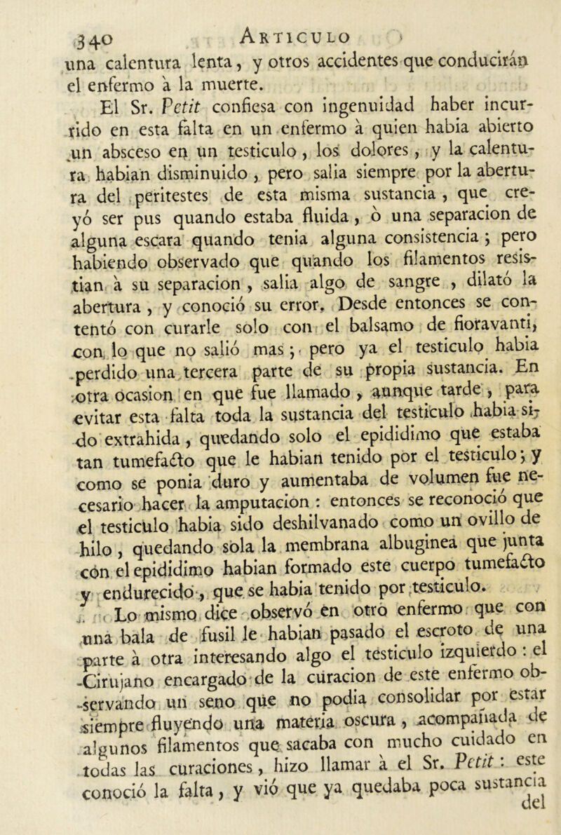 una calentura lenta, y otros accidentes que conducirán el enfermo a la muerte. El Sr. Pctit confiesa con ingenuidad haber incur- rido en esta falta en un enfermo á quien había abierto un absceso en un testículo, los dolores, y la calentu- ra habian disminuido , pero salia siempre por la abertu- ra del peritestes de esta misma sustancia, que cre- yó ser pus quando estaba fluida, ó una separación de alguna escara quando tenia alguna consistencia; pero habiendo observado que quando los filamentos resis- tían á su separación , salia algo de sangre , dilato la abertura , y conoció su error. Desde entonces se con- tentó con curarle solo con el balsamo de fioravanti, con, lo que no salió mas •, • pero ya el testículo había .perdido una tercera parte de su propia sustancia. En ¡otra ocasión en que fue llamado > aunque tarde , para evitar esta falta toda la sustancia del testículo había si? do extrahida, quedando solo el epididimo que estaba tan tumefago que le habían tenido por el testículo; y como se ponía duro y aumentaba de volumen fue ne- cesario hacer la amputación : entonces se reconoció que el testículo había sido deshilvanado como un ovillo de hilo, quedando sola la membrana albugínea que junta cón el epididimo habian formado este cuerpo tumefacto y endurecido ) que.se había tenido por ¿testículo. i, Lo mismo dice observó en otro enfermo que con una bala de fusil le • habian pasado el escroto.de una parte á otra interesando algo el testículo izquierdo: el -Cirujano encargado de la curación de este enfermo ob- servando un seno qüe no podía consolidar por estar siempre fluyendo una materia oscura, acompañada de a'punos filamentos que sacaba con mucho cuidado en todas las curaciones, hizo llamar a el Sr. Pctit: este conoció la falta, y vió que ya quedaba poca sustancia