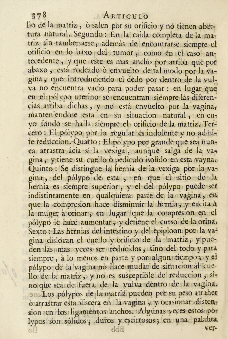 lio de la matriz , 6 salen por su orificio y nó tienen aber- tura natural. Segundo: En la caída completa de la ma- triz sin rambersarse, además de encontrarse siempre el orificio en lo baxo del tumor , como en el caso an- tecedente , y que este es mas ancho por arriba que por abaxo , está rodeado o envuelto de tal modo por la va- gina, que introduciendo el dedo por dentro de la vul- va no encuentra vacío para poder pasar: en lugar que en el-pólypo uterino se encuentran siempre las diferen- cias arriba dichas, y no está envuelto por Ja vagina, manteniéndose esta en su situación natural, en cm yo fondo se halla siempre el orificio de la matriz. Ter- cero : El pólypo por lo regular es indolente y no admi- te reducción. Quarto: El pólypo por grande que sea nun- ca arrastra acia sí la vexiga , aunque salga de la va«* gina, y tiene su cuello ó pedículo isolido en esta vayna. Quinto : Se distingue la hernia de la vexiga por la va- gina , del pólypo de esta , en que el sitio de la hernia es siempre superior, y el del pólypo puede ser indistintamente en qualquiera parte de la vagina , en que la compresión hace disminuir la hernia, y excita á la muger a orinar, en lugar que la compresión en el pólypo le hace aumentar, y detiene el curso de la orina* Sexto: Las hernias del intestino y del epiploon por la va- gina dislocan el cuello y orificio de la matriz, y pue- den las mas veces ser reducidos, sino del todo y para siempre, á lo menos en parte y por algún tiempo *, y el pólypo de la vagina nó hace mudar de situación al cue- llo de la matriz, y no es susceptible de reducción, si- no que sea de fuera, de la vuiva dentro de la vagina. Los pólypos de la matriz pueden por su peso atraher ó arrastrar esta viscera en la vagina , y ocasionar disten? ¿on en las ligamentos anchos. Algunas veces estos pó* lypos son sólidos, duros yescirrososj en una palabra. < - dda ‘ ‘ * ver-