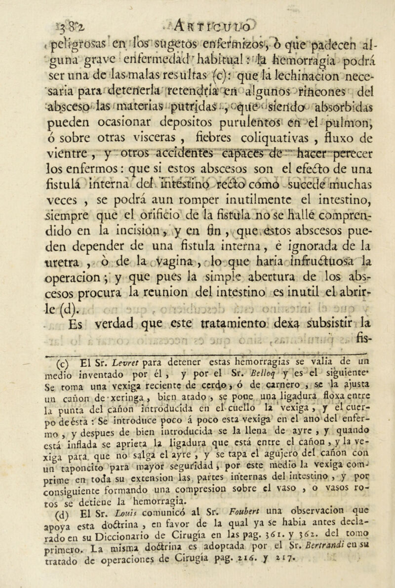 < peligrosas en Tos sugetos enfermizos, o que padecen al- guna grave enfermedad • habitual: -k hemorragia podrá ser una de las malas resultas (c): que la lechinacion nece- saria para detenerla retendría en algunos rincones del absceso’ las materias pútridasoque -'sienda absorbidas pueden ocasionar depósitos purulentos en el pulmón, ó sobre otras visceras , fiebres coliquativas , fluxo de vientre , y otros accidentes capaces de hacer perecer los enfermos: que si estos abscesos son el efeíto de una fístula interna del intestino re¿’to como sucede muchas veces , se podrá aun romper inútilmente el intestino, siempre que el orificio de la fístula no se halle compren- dido en la incisión, y en fin , que estos abscesos pue- den depender de una fístula inrerna, é ignorada de la uretra , o de la, vagina , lo que haría infructuosa la operacióny que pues la simple abertura de los abs- cesos procura la reunión del intestino es inútil el abrir- le (d). Es verdad que este tratamiento dexa subsistir la . . -■ fis- -(c) El Sr. Levret para detener estas hemorragias se valia^ de un medio inventado por él , y por el Sr. Belloq y es el siguiente* Se toma una vexiga reciente de cerdo, ó de carnero , se la ajusta un canon de-xeringa, bien atado, se pone una ligadura floxa entre la punta del canon introducida en eb cuello la vexiga, y el cuer- po de ésta : Se introduce poco á poco esta vexiga en el ano del enfer- mo , y después de bien introducida se la llena de ayrc , y quando está inflada se aprieta la ligadura que está entre el cañón , y la ve- xiga para, que no salga el ayre , y se tapa el agujero del canon con un taponcito para mayor seguridad * por este medio la vexiga com- prime en toda su excension las parces internas del intestino , y por consiguiente formando una compresión sobre el vaso , o vasos ro- tos se detieue la hemorragia. (d) El Sr. Louis comunicó al Sr. Foubert una observación que apoya esta doótriiia , en favor de la qual ya se habla antes decla- rado en su Diccionario de Cirugía en las pag. 561. y 361. del tomo primero. La misma do¿trina es adopeada por el Sr. Bertrandi en su tratado de operaciones de Cirugía pag. n<í. y 117.