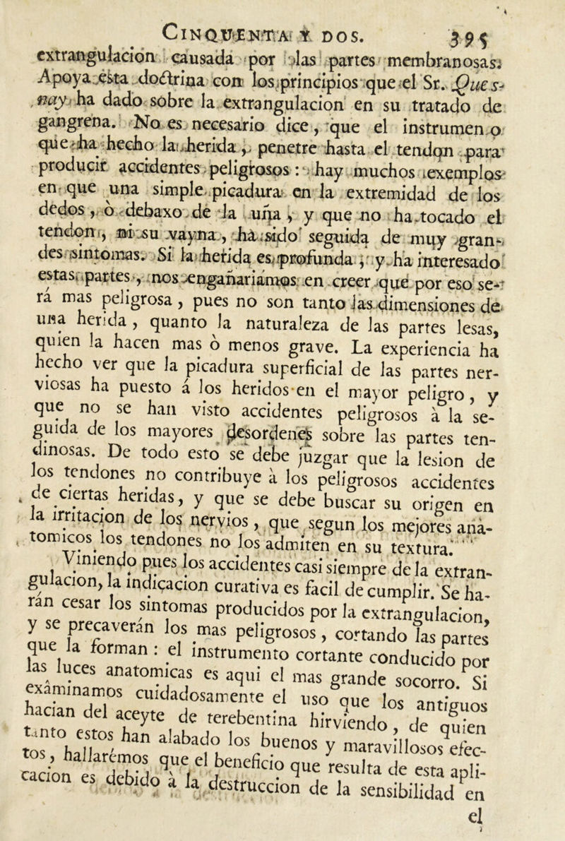 ClNOÜtEUÜVAf t DOS. 595 extrangulacion causada por Jas partes membranosas; Apoya„csta doftrina con los,principios que el Sr. Ques- , nay ha dado sobre la extrangulacion en su tratado de gangrena. No es necesario dice, que el instrumen o que ¡ha hecho la'..heridapenetre hasta el tendón para* producir accidentes peligrosos ; , hay muchos iexemplos en que una simple, .picadura» en la extremidad de los dedos, ó debaxo.de Ja una, y que no ha.tocado el tendón ¡, ®icáu vayna, Musido seguida de muy .gran-, des ,síntomas. Si lafierida es,.profunda y y, ha interesado' estas, .partes -, nos ^engañaríamos; .en creer que por eso se-r rá mas peligrosa , pues no son tanto Jas.dimensiones de, una herida , quanto la naturaleza de las partes lesas, quien la hacen mas o menos grave. La experiencia ha hecho ver que la picadura superficial de las partes ner- viosas ha puesto a los heridos-en el mayor peligro, y que no se han visto accidentes peligrosos a la se- ,i*„ „ „ ... i ^ ^ sooi e las partes ten- inosas. De todo esto se debe juzgar que la lesión de los tendones no contribuye a los peligrosos accidentes ‘ , .c,.crtas hei;iL,f 1 y que se debe buscar su origen en la irritación de los nervios, que según los mejores ana- , tomicos^ los tendones no los admiten en su textura. ' ' PveS -°S acddentes casi siempre de la extran- gu ación, la indicación curativa es fácil de cumplir/Se fia- ran cesar los síntomas producidos por la extrangulacion ouT lPrepaVeran 7 -maS pd'grosos ’ atando las partes ks !, lf0rman : -C ,nstrumento cortante conducido por ™;rtomr,s ts *>ui cl,mas ^ minamos cuidadosamente el uso que los antiaum acian del aceyte de rerebentina hirviendo de nf. Vn ,nto estos fian alabado los buenos y maravillosos efec s>; ici debido a la destrucción de la sensibilidad en el