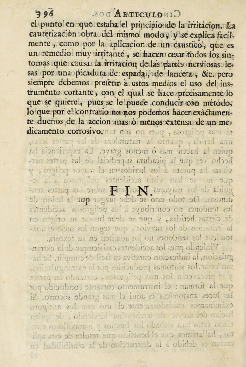 el puntoen que estaba el prindpioude la irritación. La cauterización .obra dél mismo modoTyise explica fucih mente , como por la aplicación de ün . caustico , que es un remedio muy irritante , se ¡hacen¡cesas todos los sín- tomas que causa; la irritación dedas plantes nerviosas le sas por una picadura de:espadaq¡de lanceta^ fice, pero siempre debemos preferir’ a estos medios el uso del ins- trumento cortante, con el quaLse hace• precisamente'lo :■» que se quiere j, pues se lo que por el contrario no nos podemos hacer exádamen- te dueños de la acción .masó menos ^extensa de un me- dicamento corrosivo. / r < . i . ¡ • , t i o; p ¡. i l i /. : . y.\ ir d £. .r/im». ?ormi o/ .ti uncu 51 íajaid » O ^ í. > xnubnDÍq j;í *;./p id/ o^borí i i., c. • l..<j Di ) íP-2ob*n >:l zo 1 • . • • f r*.t á * . * f f ■ i 1 - 1 •. f , -■ F I N. I . * r ¡ v í- ' V •f tua ‘vi , i ! % ! t > = i ■ •) J i Aj n -, * • - *?-) ¡f; 4 * < f f : * .• í 11; jjp i ..\/j • F-b OTO obc>7 d(’: . í - TLT •-o c:or . D/ttcin rico c 1 /Driobrr-í ¿oí V .1 » '.O, *XÍ“ , »n.- ‘í1 * o,/ - v % ^;;/íi*TD.n 1 f t owrjn rol n >; wni!;/ : í . j 1:t ♦ • ¿t cDüobi'!4)'; EOÍ • * • » • —. A / ■ r 1 \ <;! ’j. :¡fnr.¿ i ico•'mioomc «oí -.srq obnu;. : . .. r ■  ?>■; ' di ¿> !.v ..••f.:» noiotoibfii d»? • • * * f. , | „ f y */ /; : c ¡ ( >. i • / <*'>•■, i . : . obftó a ; • r f *; .a . V ' » r * . •. tr\ b i / 1 ‘ % ¿ * *V- / ':w'.r; m íDrrm'i ni .U> : u/í/ítx üI ¿Y' <- r• ‘f' .• V . » W - i ' 1 * ‘ C > Sif * • f ’ r L í : f ü » //)• \ f J •* ■ • V • * —s‘ -  / X .d ^ * - i , > r» r+ • ■ r r 1 l .*->< i l¿ i Ti > * V \ i r. 1 !i .. • • b > rr'hj' Tt I JC.» 1 J / /'.ífl n v. * 4 w* ■ . % i * > A-