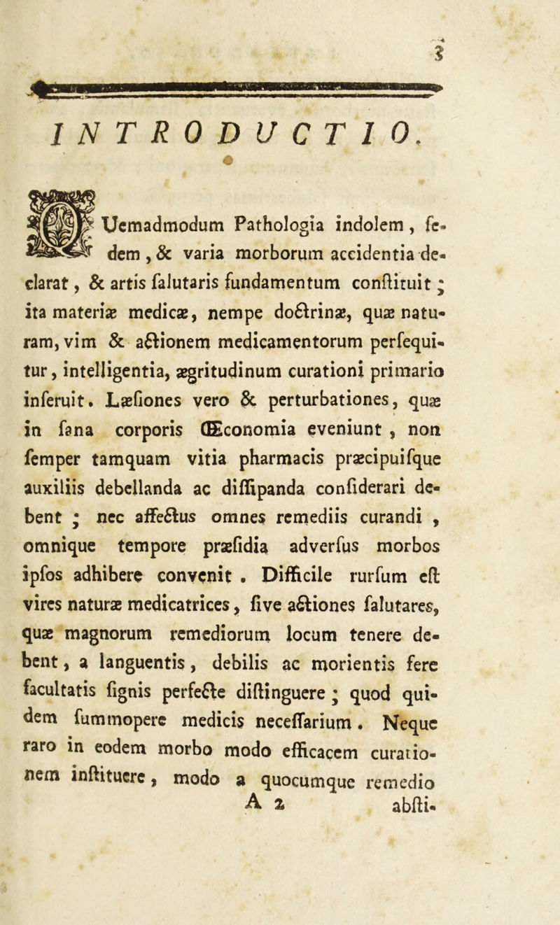INTRODUCTIO. Uemadmodum Pathologia indolem, fe- dem,& varia morborum accidentia de- clarat , & artis falutaris fundamentum conftituit ; ita materiae medicae, nempe doftrinse, quae natu- ram, vim & aftionem medicamentorum perfequi- tur, intelligentia, aegritudinum curationi primario inferuit. Laefiones vero & perturbationes, quae in fana corporis (Economia eveniunt , non femper tamquam vitia pharmacis praecipuifque auxiliis debellanda ac diffipanda confiderari de- bent ; nec affe£lus omnes remediis curandi , omnique tempore praefidia adverfus morbos ipfos adhibere convenit . Difficile rurfum cft vires naturae medicatrices, five a&iones falutares, quae magnorum remediorum locum tenere de- bent , a languentis, debilis ac morientis fere facultatis fignis perfefte diftinguere • quod qui- dem fummoperc medicis neceffarium. Neque raro in eodem morbo modo efficacem curatio- nem inftitucre, modo a quocumque remedio A % abfti-