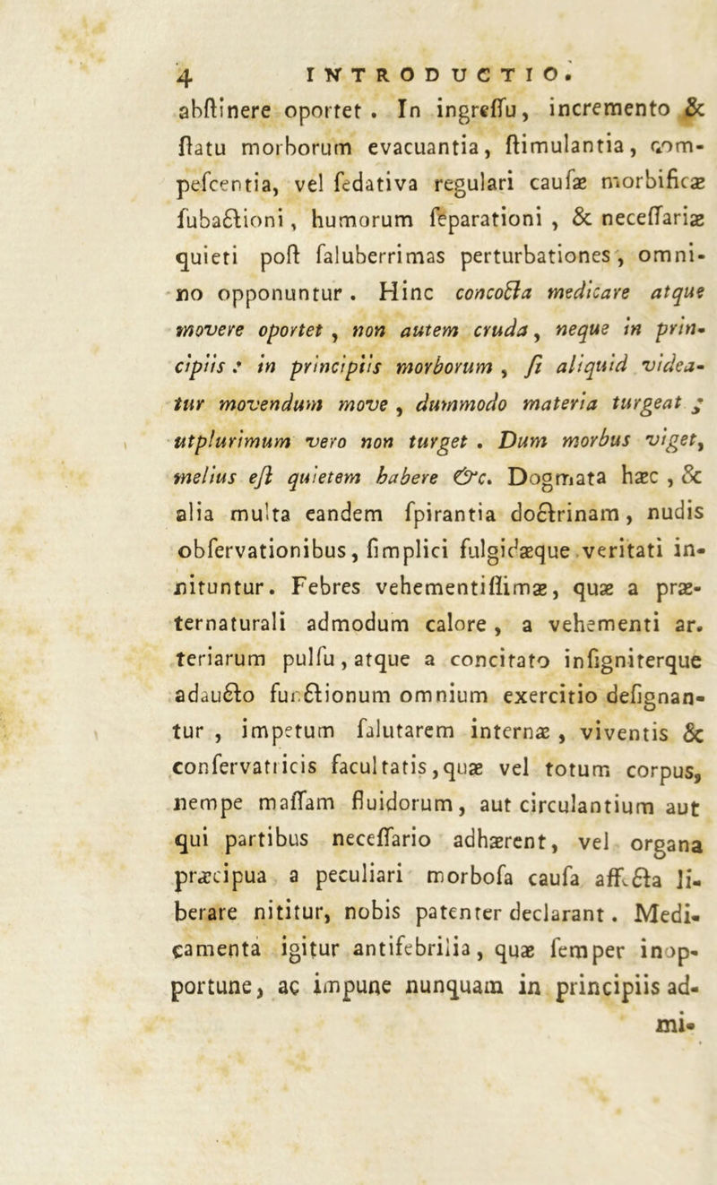 abftinere oportet. In ingrcflu, incremento & flatu morborum evacuantia, ftimulantia, nom- pefcentia, vel fedativa regulari caufae morbificae fuba£bioni > humorum feparationi , & neceflariae quieti pofl faluberrimas perturbationes , omni- no opponuntur . Hinc concofla medicare atque movere oportet , non autem cruda, neque in pvin- dpi is : in principiis morborum , fi aliquid videa- tur movendum move , dummodo materia turgeat ; ut plurimum vero non turget . Dum morbus viget, melius ejl quietem habere Dogmata h^C , 8c alia multa eandem fpirantia doftrinam, nudis obfervationibus, fimplici fulgidaeque veritati in- i i nituntur. Febres vehementiflimae, quae a prae- ternaturali admodum calore, a vehementi ar. teriarum pullu, atque a concitato infigniterque adaufto fui.&ionum omnium exercitio defignan- tur , impetum falutarem interna , viventis & confervatiicis facultatis,quae vel totum corpus, nempe maiTam fluidorum, aut circulantium aut qui partibus neceflfario adhaerent, vel organa praecipua a peculiari morbofa caufa affl&a li- berare nititur, nobis patenter declarant. Medi- camenta igitur antifebriiia, quae femper inop- portune, ac impune nunquam in principiis ad- xni-