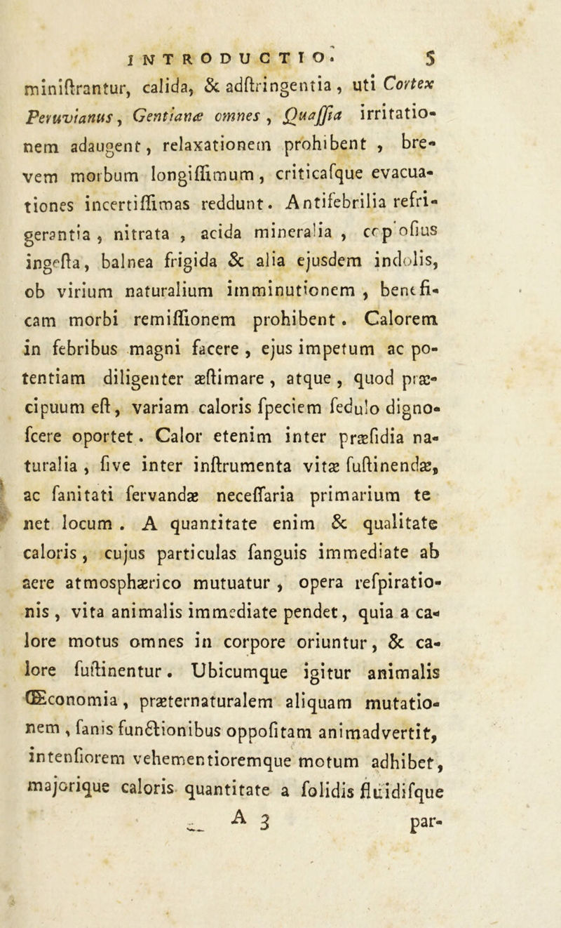 miniftrantur, calida, & adftringentia, uti Cortex Pemvianus, Gentiarue omnes , QuaJJta irritatio- nem adaugent, relaxationem prohibent , bre- vem morbum longiffimum, criticafque evacua- tiones incertiflimas reddunt. Antifebrilia refri- gerantia , nitrata , acida mineralia , crp ofius ingefta, balnea frigida & alia ejusdem indolis, ob virium naturalium imminutionem , benefi- cam morbi remiffionem prohibent. Calorem in febribus magni facere , ejus impetum ac po- tentiam diligenter aeftimare , atque , quod prae- cipuum eft, variam caloris fpeciem fedulo digno- fcere oportet. Calor etenim inter praefidia na- turalia , five inter inftrumenta vitae fuftinendse, ac fanitati fervandae neceffaria primarium te net locum . A quantitate enim & qualitate caloris, cujus particulas fanguis immediate ab aere atmosphaerico mutuatur , opera refpiratio- nis , vita animalis immediate pendet, quia a ca- lore motus omnes in corpore oriuntur, & ca- lore fuftinentur • Ubicumque igitur animalis GEconomia, praeternaturalem aliquam mutatio- nem , fanis fun£honibus oppofitam animadvertit, intenfiorem vehementioremque motum adhibet, majorique caloris quantitate a folidis fluidifque _ A 3 par-