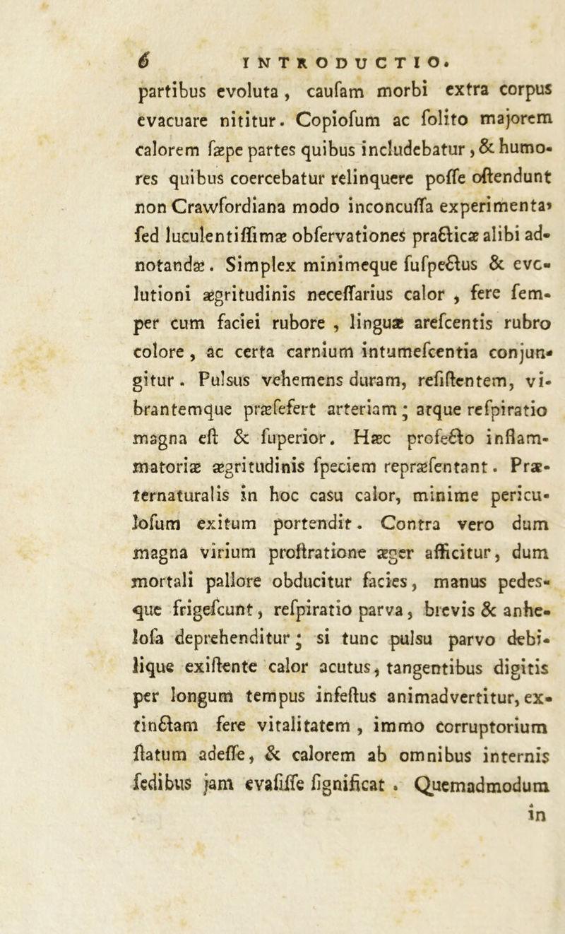 partibus evoluta , caufam morbi extra corpus evacuare nititur. Copiofum ac folito majorem calorem faepe partes quibus includebatur , & humo- res quibus coercebatur relinquere pofle oftendunt non Crawfordiana modo inconcufla experimenta» fed luculentiflimae obfervationes prafticae alibi ad- notandae. Simplex minimeque fufpe&us & evo- lutioni aegritudinis neceffarius calor , fere fem- per cum faciei rubore , linguae arefcentis rubro colore, ac certa carnium intumefcentia conjun- gitur. Pulsus vehemens duram, refirtentem, vi- brantemque praefefert arteriam; atque refpiratio magna eft & luperior, Haec profefto inflam- matoriae aegritudinis fpeciem reprafentant. Prae- ternaturalis in hoc casu calor, minime pericu- lofum exitum portendit. Contra vero dum magna virium proftratione asger afficitur, dum mortali pallore obducitur facies, manus pedes- que frigefeunt, refpiratio parva, brevis & anhe- lofa deprehenditur • si tunc pulsu parvo debi- lique exiftente calor acutus i tangentibus digitis per longurii tempus infertus animadvertitur, ex- finftam fere vitalitatem , immo corruptorium flatum adeffe, & calorem ab omnibus internis fedibus jam evafiife fignificat . Quemadmodum in