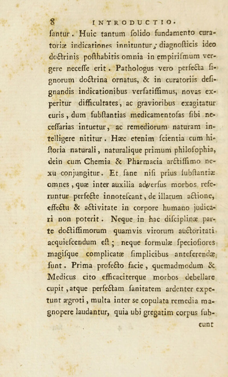 fantur. Huic tantum folido fundamento cura- toria? indicationes innituntur/diagnofticis ideo dcftrinis pofthabitis omnia in empiriimum ver- gere neceffe erit. Pathologus vero perfecta fi- gnorum do£trina ornatus, & in curatoriis defi- gnandis indicationibus verfatiflimus, novas ex- peritur difficultates, ac gravioribus exagitatur curis , dum fubftantias medicamentofas fibi ne- ceffarias intuetur, ac remediorum naturam in» telligere nititur. Haec etenim fcientia cum hi- Itoria naturali, naturalique primum philofophia, dein cum Chemia & Pharmacia ar£tiffimo ne- xu conjungitur. Et fane nifi prius lubftantiae omnes, quae inter auxilia ad*verfus morbos refe- runtur perfefte innotefcant, de illarum aftione, effeftu & activitate in corpore humano judica- ri non poterit. Neque in hac difciplinae par- te dc£tiffimorum quamvis virorum auctoritati acquiefcendum eft • neque formulae fpeciofiores magifque complicatae fimplicibus anteferenda funt. Prima profefto facie , quemadmodum & Medicus cito efficaciterque morbos debellare cupit,atque perfectam fanitatem ardenter expe- tunt aegroti, multa inter se copulata remedia ma- gnopere laudantur, quia ubi grcgatim corpus fub- eunt