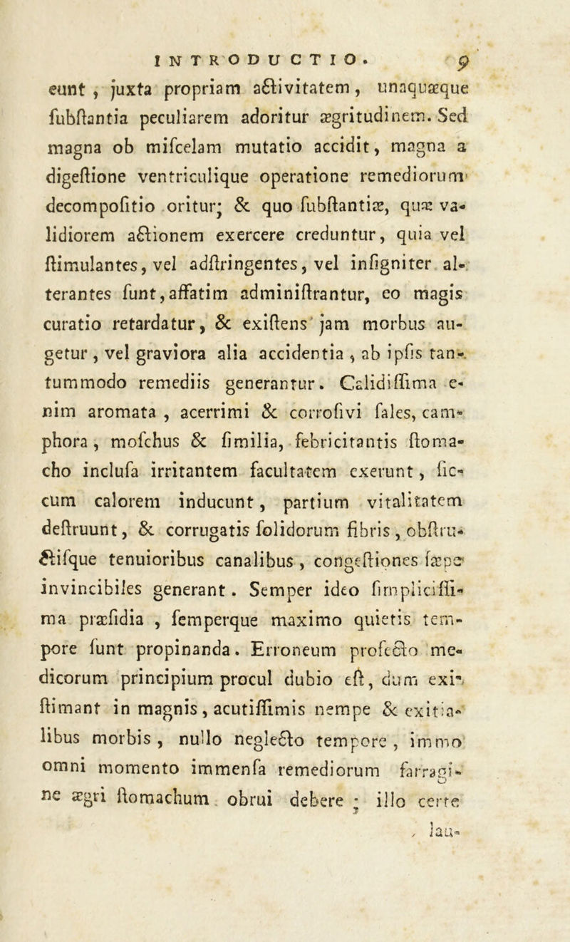 eunt, juxta propriam a&ivitatem, unaquaque fubftantia peculiarem adoritur aegritudinem. Sed magna ob mifcelam mutatio accidit, magna a digeftione ventriculique operatione remediorum' decompofitio oritur* &. quo fubftantiae, qua: va- lidiorem afHonem exercere creduntur, quia vel ftimulantes, vel adffringentes, vel infigniter al- terantes funt, affatim adminiftrantur, eo magis curatio retardatur, & exiflens jam morbus au- getur , vel graviora alia accidentia , ab ipfis tan- tummodo remediis generantur. Galidiffima e- nim aromata , acerrimi & corrofivi fales, can> phora , mofchus & fimilia, febricitantis (loma- cho inclufa irritantem facultatem exerunt, fic-. cum calorem inducunt, partium vitalitatem deftruunt, & corrugatis folidorum fibris , obftru* ftifque tenuioribus canalibus , congeftipnes fa*pt? invincibiles generant. Semper ideo fimpiicifii* ma pracfidia , femperque maximo quiens tem- pore funt propinanda. Erroneum profecto me- dicorum principium procul dubio eft, dum exi' ftimant in magnis, acutiffimis nempe & exitia- libus morbis, nullo negleSto tempore, immo omni momento immenfa remediorum farraoi- O ne azgri ftomachutn obrui debere * illo certe ? x lau-