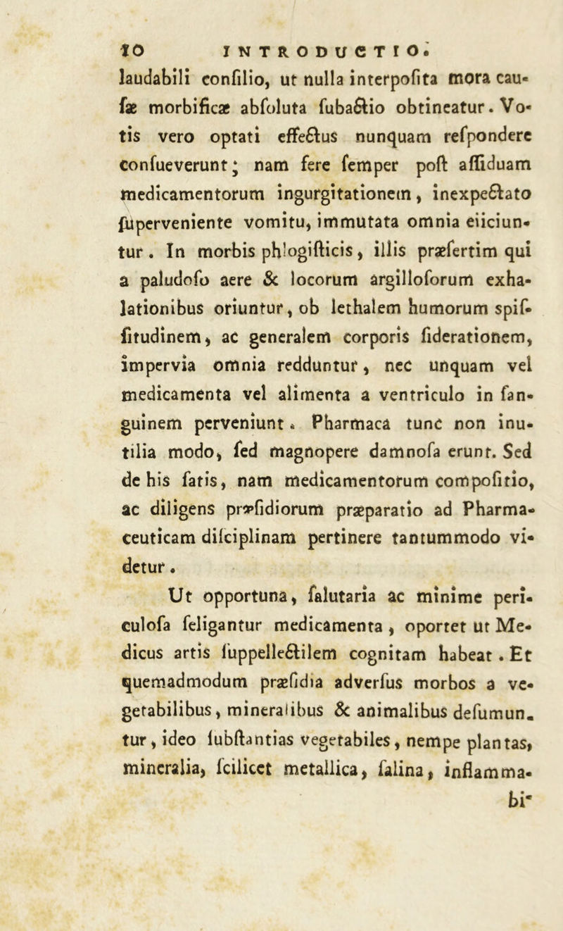 laudabili confilio, ut nulla interpofita mora cau- fae morbificae abfoluta fuba&io obtineatur. Vo- tis vero optati effe&us nunquam refpondere confueverunt; nam fere femper poft affiduam medicamentorum ingurgitationem , inexpe&ato fuperveniente vomitu, immutata omnia eiiciun- tur . In morbis ph’ogifticis, illis praefertim qui a paludofo aere & locorum argilloforum exha- lationibus oriuntur, ob lethalem humorum spif- fitudinem, ac generalem corporis fiderationem, impervia omnia redduntur, nec unquam vel medicamenta vel alimenta a ventriculo in fan- guinem perveniunt * Pharmaca tunc non inu- tilia modo, fed magnopere damnofa erunt. Sed de his fatis, nam medicamentorum compofirio, ac diligens prs»fidiorum praeparatio ad Pharma- ceuticam dilciplinam pertinere tantummodo vi- detur . Ut opportuna, falutaria ac minime peri- culofa feligantur medicamenta , oportet ut Me- dicus artis fuppelle&ilem cognitam habeat. Et quemadmodum praefidia adverfus morbos a ve- getabilibus, mineralibus & animalibus defumun. tur, ideo lubftantias vegetabiles, nempe plantas, mineralia, fcilicet metallica, falina, inflamma- bi*