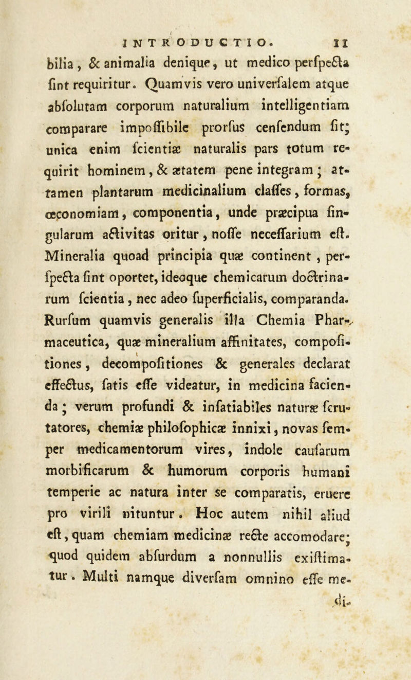bilia , & animalia denique, ut medico perfpe£ta fint requiritur. Quamvis vero univerfalem atque abfolutam corporum naturalium intelligentiam comparare impoffibile prorfus cenfendum fit; unica enim fcientiac naturalis pars totum re- quirit hominem , & astatem pene integram ; at- tamen plantarum medicinalium clafles, formas, oeconomiam, componentia, unde praecipua fin- gularum afHvitas oritur, noffe neceffarium cft. Mineralia quoad principia quae continent , per- fpeftafint oportet, ideoque chemicarum doctrina- rum fcientia, nec adeo fuperficialis, comparanda. Rurfum quamvis generalis illa Chemia Phar-^ maceutica, quae mineralium affinitates, compofi- tiones, decompofitiones & generales declarat effe&us, fatis cffe videatur, in medicina facien- da ; verum profundi & infatiabiles naturae fcru- tatores, chemiae philofophicae innixi, novas fem- per medicamentorum vires, indole caufarum morbificarum & humorum corporis humani temperie ac natura inter se comparatis, eruere pro virili nituntur. Hoc autem nihil aliud cft, quam chemiam medicinae re£te accomodare; quod quidem abfurdum a nonnullis exiftima- tur. Multi namque diverfam omnino effe me- di.