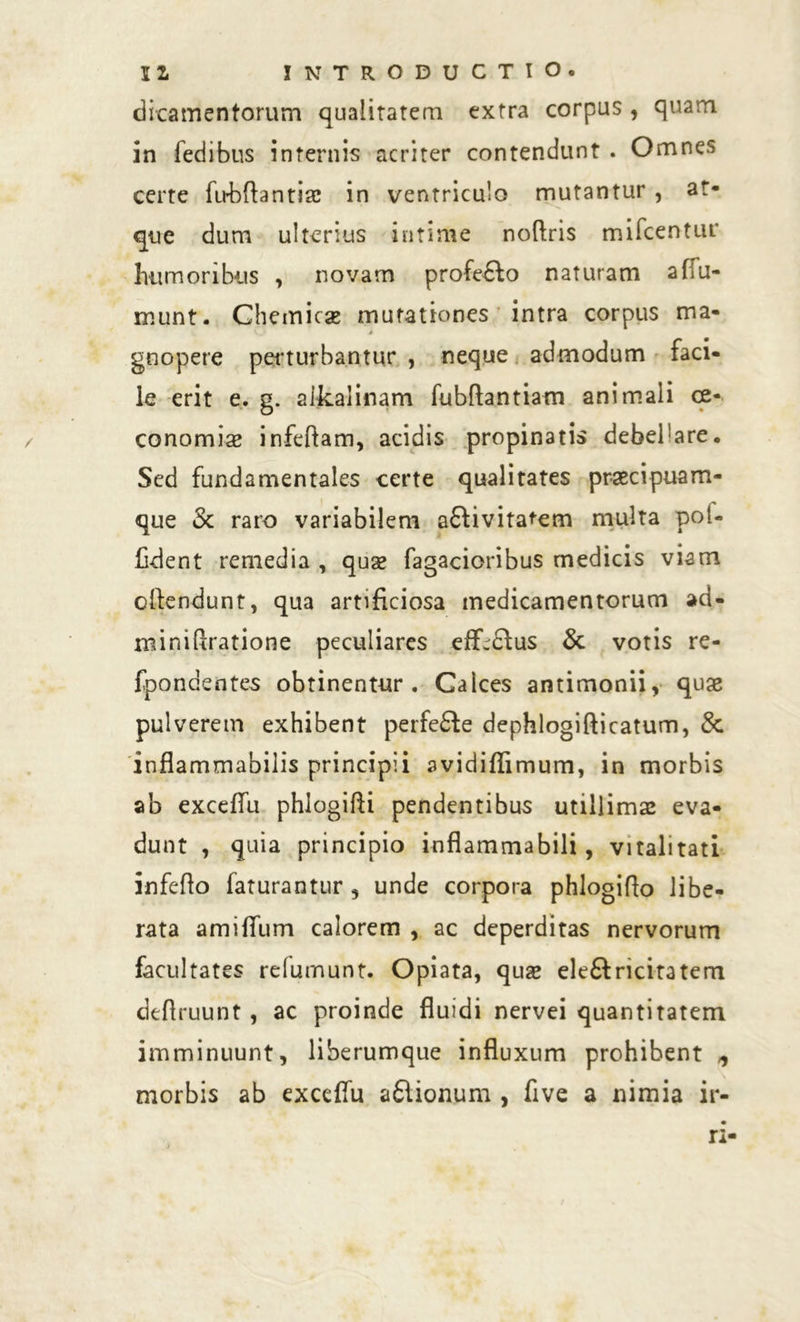 dicamentorum qualitatem extra corpus , quam in fedibus internis acriter contendunt . Omnes certe fubrtantiae in ventriculo mutantur , at- que dum ulterius intime nortris mifcentur humoribus , novam profe£fo naturam affu- munt. Chemicae mutationes intra corpus ma- j gnopere perturbantur , neque admodum faci- le erit e. g. alkalinam fubflantiam animali oe- conomiae infeftam, acidis propinatis debebare. Sed fundamentales certe qualitates praecipuam- que & raro variabilem a£livita^em multa pot- fident remedia , quae fagacioribus medicis viam ortendunt, qua artificiosa medicamentorum ad- minirtratione peculiares eff.dfus & votis re- fpondentes obtinentur. Calces antimonii, quae pulverem exhibent perfe£fe dephlogifticatum, &. inflammabilis principii avidiffimum, in morbis ab exceflu phlogirti pendentibus utillimae eva- dunt , quia principio inflammabili, vitalitati inferto faturantur 3 unde corpora phlogirto libe- rata amifium calorem , ac deperditas nervorum facultates relumunt. Opiata, qus eleftricitatem dertruunt , ac proinde fluidi nervei quantitatem imminuunt, liberumque influxum prohibent ^ morbis ab exccflu a£lionum , five a nimia ir- ri-