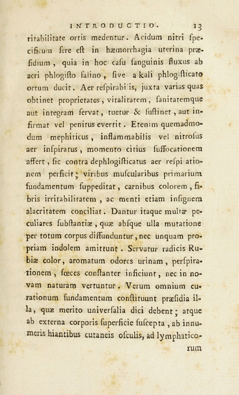 ritabilitate ortis medentur. Acidum nitri fpe- cifuuni fere efl in haemorrhagia uterina prae- fidium , quia in hoc caiu fanguinis fluxus ab acri phlogifto faiino , five a kaii phlogifticato ortum ducit. Aer refpirabi is, juxta varias quas obtinet proprietates, vitalitatem, fanitatemque aut integram fervat, tuetur & fuftinet , aut in- firmat vel penitus evertit. Etenim quemadmo- dum mephiticus , inflammabilis ve! nitroius aer infpiratus, momento citius fuffocationem affert, fic contra dephlogifticatus aer refpi atio- nem perficit* viribus mufcularibus primarium fundamentum fuppeditat, carnibus colorem , fi- bris irritabilitatem , ac menti etiam infignenx alacritatem conciliat. Dantur itaque multa» pe- culiares fubftantise , quas abfque ulla mutatione per totum corpus diffunduntur, nec unquam pro- priam indolem amittunt . Servatur radicis Ru- biae color, aromatum odores urinam, peripira- tionem , fceces conftanter inficiunt, nec in no- vam naturam vertuntur. Verum omnium cu- rationum fundamentum conftituunt praefidia il- la, quas merito univerfalia dici debent* atque ab externa corporis fuperficie fufcepta , ab innu- meris hiantibus cutaneis ofculis, ad lymphatica- rum