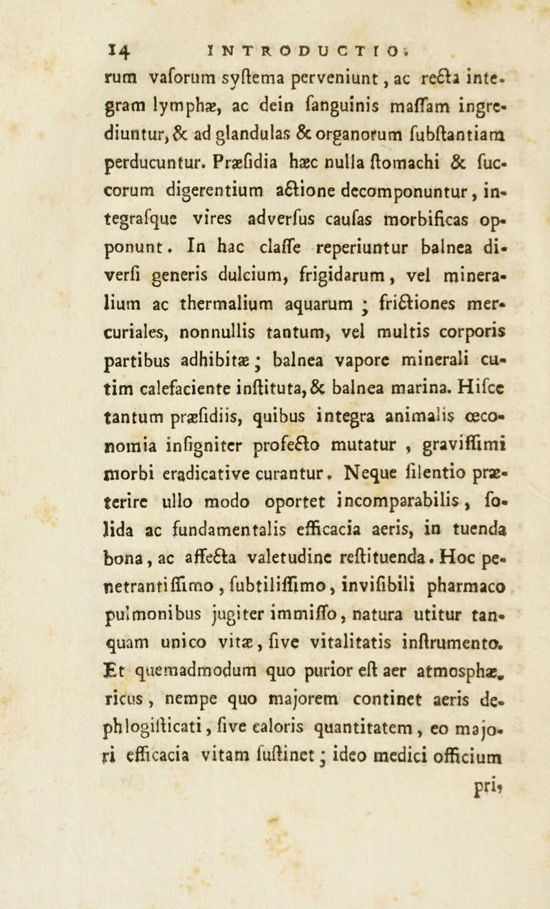 rum vaforum syftema perveniunt, ac re£h inte- gram lymphae, ac dein fanguinis mattam ingre- diuntur^ ad glandulas & organorum fubftantiam perducuntur. Praefidia haec nulla ftomachi & fuc- corum digerentium a&ione decomponuntur, in- tegrafque vires adverfus caufas morbificas op- ponunt . In hac claffe reperiuntur balnea di- verfi generis dulcium, frigidarum, vel minera- lium ac thermalium aquarum • frifliones mer- curiales, nonnullis tantum, vel multis corporis partibus adhibitae • balnea vapore minerali cu- tim calefaciente inftituta,& balnea marina. Hifce tantum praefidiis, quibus integra animalis ceco- nomia infignitcr profeflo mutatur , gravifftmi jnorbi eradicative curantur ♦ Neque lilentio prx* terire ullo modo oportet incomparabilis, fo- lida ac fundamentalis efficacia aeris, in tuenda bona, ac affefta valetudine reflituenda. Hoc pe- netranti ffimo , fubtiliffimo, invifibili pharmaco pulmonibus jugiter immitto, natura utitur tan- quam unico vitae, five vitalitatis inftrumento. Et quemadmodum quo purior eft aer atmosphae. ricus, nempe quo majorem continet aeris de* phlogirticati, five caloris quantitatem , eo majo- ri efficacia vitam fuftinet; ideo medici officium prii