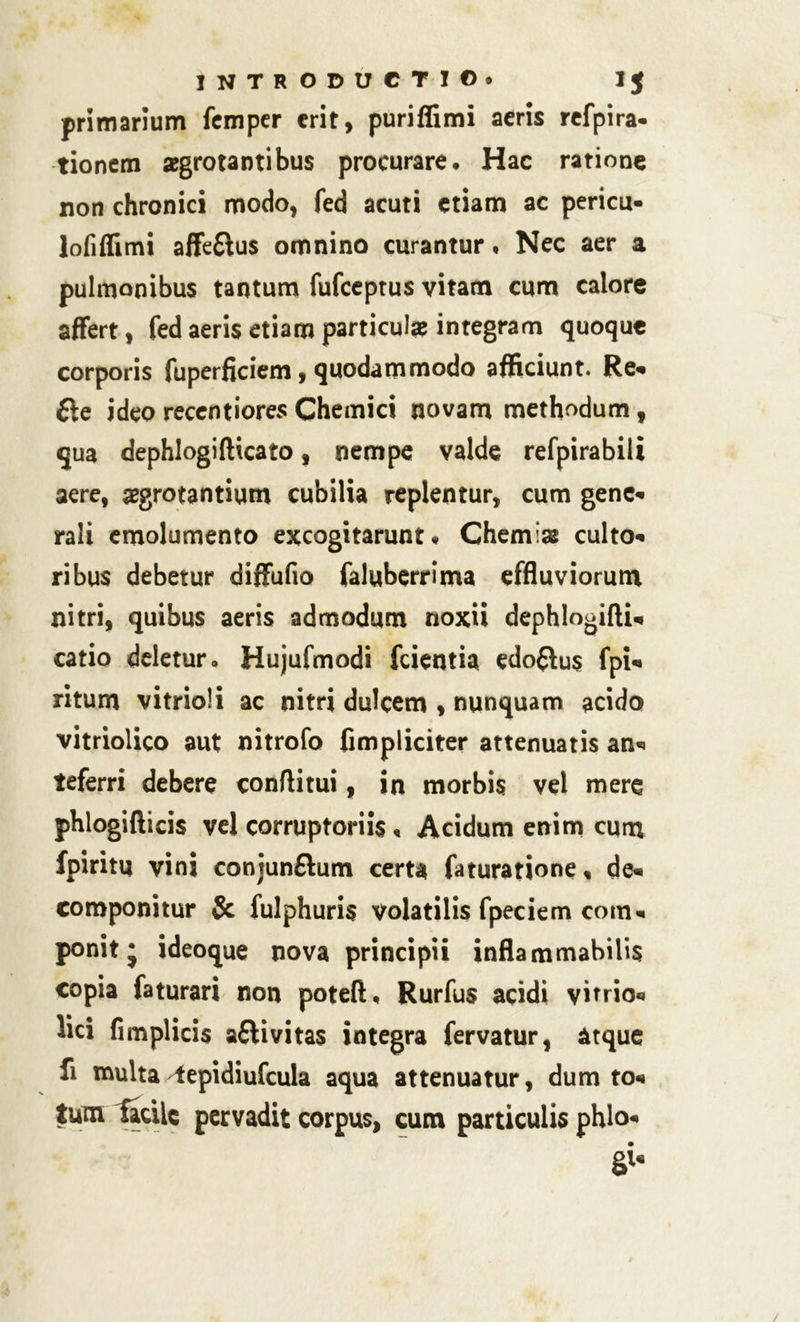 primarium femper erit, puriffimi aeris refpira- tionem aegrotantibus procurare* Hac ratione non chronici modo, fed acuti etiam ac pericu- lofiflimi affe&us omnino curantur, Nec aer a pulmonibus tantum fufeeptus vitam cum calore affert, fed aeris etiam particulae integram quoque corporis fuperficiem, quodammodo afficiunt. Re* fte ideo recentiores Chemici novam methodum, qua dephlogiflicato, nempe valde refpirabili aere, aegrotantium cubilia replentur, cum gene* rali emolumento excogitarunt* Chemlas culto* ribus debetur diffufio faluberrima effluviorum nitri, quibus aeris admodum noxii dephlogifU, catio deletur. Hujufmodi fcientia edo&us fpi* ritum vitrioli ac nitri dulcem , nunquam acido vitriolico aut nitrofo fimpliciter attenuatis an* teferri debere conflitui, in morbis vel mere phlogifticis vel corruptoriis « Acidum enim cum fpiritu vini conjunfhim certa faturatione, de* componitur & fulphuris volatilis fpeciem com* ponit j ideoque nova principii inflammabilis copia faturari non poteft, Rurfus acidi vitrio* lici fimplicis aftivitas integra fervatur, atque fi multa^epidiufcula aqua attenuatur, dum to* tum tacilc pervadit corpus, cum particulis phlo*