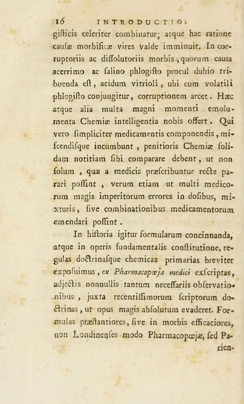 gifticis celeriter combinatur* atque hac ratione caulae morbificae vires vaide imminuit. In cor- ruptoriis ac diflolutoriis morbis ,quorum causa acerrimo ac falino phlogifto procul dubio tri- buenda eft, acidum vitrioli , ubi cum volatili phlogifto conjungitur, corruptionem arcet. Haec atque alia multa magni momenti emolu- menta Chemiae intelligentia nobis offert. Qui vero fimpliciter medicamentis componendis, mi- fcendifque incumbunt , penitioris Chemiae foli- darn notitiam fibi comparare debent, ut non folum , quae a medicis praeferibuntur re£lc pa- rari poflint , verum etiam ut multi medico- rum magis imperitorum errores in dofibus, mi- xturis, five combinationibus medicamentorum emendari poflint . In hiiloria igitur formularum concinnanda, atque in operis fundamentalis conftitutione, re- gulas do&rinafque chemicas primarias breviter expofuimus , ex Pbavmacopoeja medici exferiptas, adjeclis nonnullis tantum neceffariis obfervatio* nibus , juxta recentiffimorum feriptorum do- flrinas, ut opus magis abfolutum evaderet. For- mulas praftantiores, five in morbis cfficaciores, non Londinerjfes modo Pharmacoposjaz, fed Pa- rien-