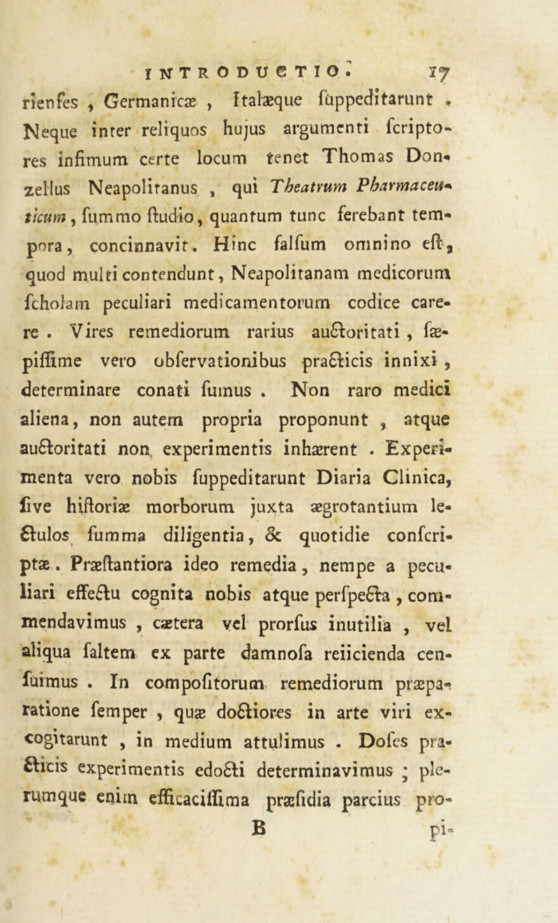 rlenfes , Germanica , Itatoeque fuppeditarunt , Neque inter reliquos hujus argumenti fcripto- res infimum certe locum tenet Thomas Don- zellus Neapoliranus , qui Theatrum Pharmaceu* tlcum, fummo ftudio, quantum tunc ferebant tem- pora, concinnavit. Hinc falfum omnino e{l3 quod multi contendunt, Neapolitanam medicorum fcholam peculiari medicamentorum codice care- re . Vires remediorum rarius au£Witati , fas- piffime vero obfervationibus praSticis innixi , determinare conati fumus . Non raro medici aliena, non autem propria proponunt , atque auftoritati non, experimentis inhaerent . Experi- menta vero nobis fuppeditarunt Diaria Clinica, live hiftoriae morborum juxta aegrotantium le- ftulos fumma diligentia, Sc quotidie confcri- ptae. Prasftantiora ideo remedia, nempe a pecu- liari effeftu cognita nobis atque perfpeQra , com- mendavimus , caetera vel prorfus inutilia , vel aliqua faltem ex parte damnofa reiicienda cen- fuimus . In compolitorum remediorum praepa- ratione femper , qux dofliores in arte viri ex- cogitarunt , in medium attulimus . Doles pra- fticis experimentis edo£li determinavimus • ple- rumque enim effieacifiima prsefidia parcius pro- B pi=