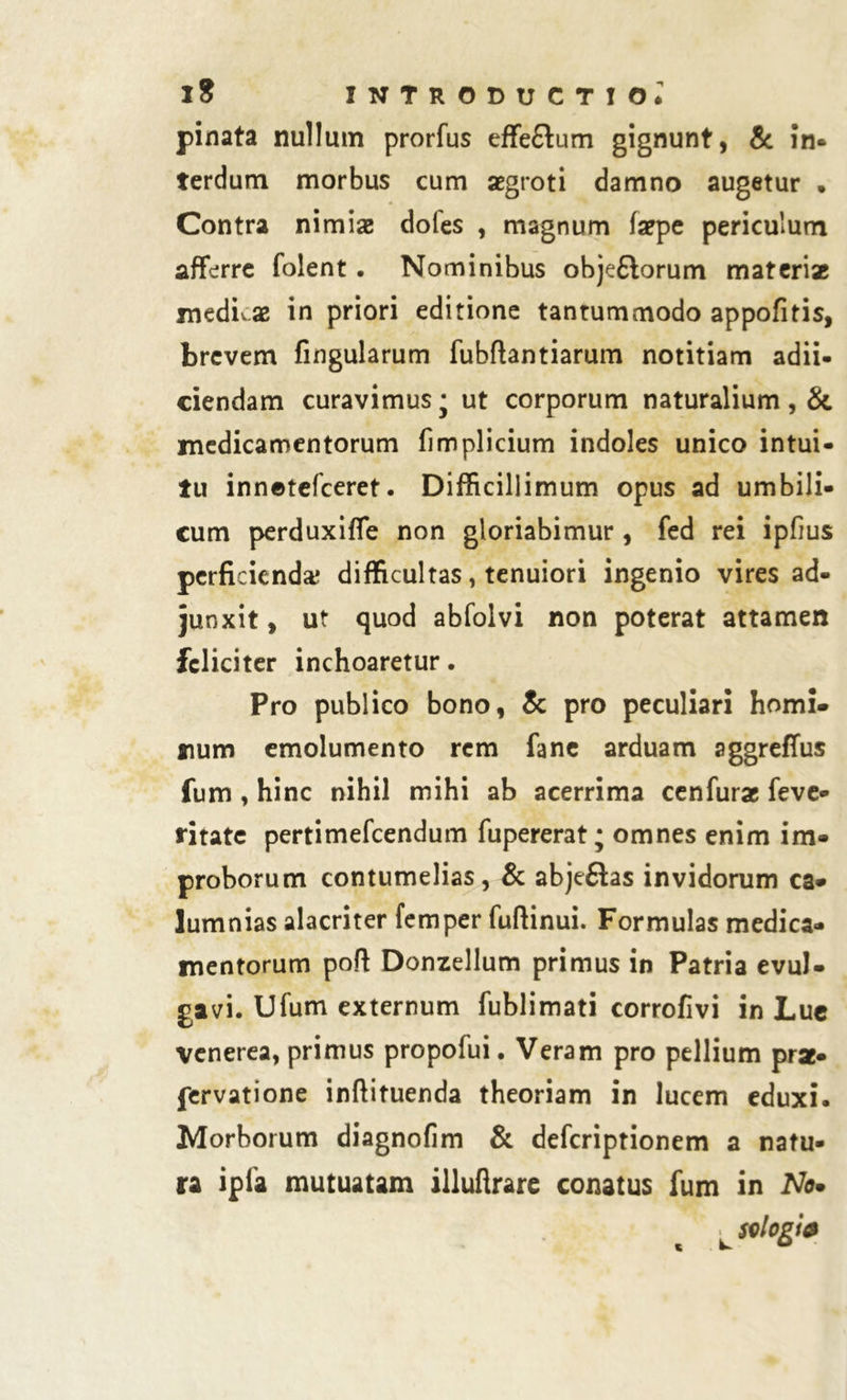 pinata nullum prorfus effe&um gignunt, & in* terdum morbus cum aegroti damno augetur . Contra nimiae doles , magnum faepe periculum afferre folent. Nominibus objetlorum materiae medicae in priori editione tantummodo appofitis, brevem fingularum fubflantiarum notitiam adii- ciendam curavimus; ut corporum naturalium, & medicamentorum fimplicium indoles unico intui- tu innetefceret. Difficillimum opus ad umbili- cum perduxiffe non gloriabimur , fed rei ipfius perficienda; difficultas, tenuiori ingenio vires ad- junxit , ut quod abfolvi non poterat attamen feliciter inchoaretur. Pro publico bono, & pro peculiari horni» num emolumento rem fane arduam aggreffus fum , hinc nihil mihi ab acerrima cenfurae feve- ritate pertimefeendum fupererat; omnes enim im- proborum contumelias, & abje£las invidorum ca- lumnias alacriter femper fuftinui. Formulas medica- mentorum poft Donzellum primus in Patria evul- gavi. Ufum externum fublimati corrofivi in Lue Venerea, primus propofui. Veram pro pellium prae- fervatione inftituenda theoriam in lucem eduxi. Morborum diagnofim & deferiptionem a natu- ra ipfa mutuatam illuftrare conatus fum in No• ^sologia