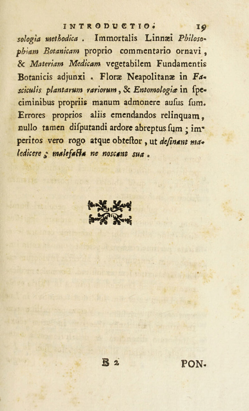 INTRODUCTIO# ip sologla mthodica . Immortalis Linnaei Philoso• pbiam Botanicam proprio commentario ornavi , & Materiam Medicam vegetabilem Fundamentis Botanicis adjunxi . Florae Neapolitanae in Fa« scktdis plantarum rariorum, Sc Entomologia in fpe- ciminibus propriis manum admonere aufus fum. Errores proprios aliis emendandos relinquam, nullo tamen difputandi ardore abreptus fum • inr peritos vero rogo atque obteftor , ut definant ma* ledicere ; tmkfaBa ne noscam sua <,